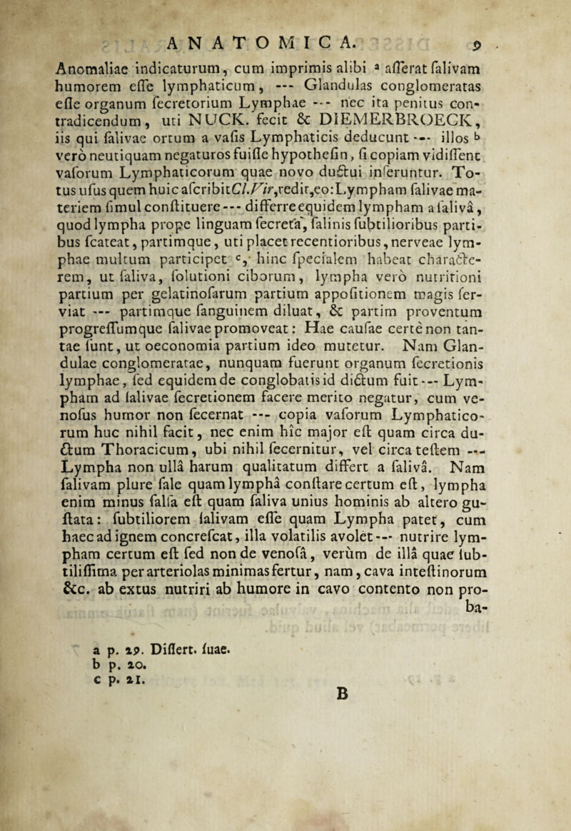 Anomaliae indicaturum, cum imprimis alibi a afferatfalivam humorem effe lymphaticum, —* Glandulas conglomeratas efle organum fecretorium Lymphae --- nec ita penitus con¬ tradicendum, uti NUCK. fecit 8c DiEMERBROECK, iis qui falivae ortum a vafis Lymphaticis deducunt *-• illos b vero neutiquam negaturos fuifie hypothefin, fi copiam vidifienc vaforum Lymphaticorum quae novo du£tui inferuntur. To¬ tus ufus quem huic afcribitC/./^/Vjredi^eo:Lympham falivae ma¬ teriem fimulconflituere--- differre equidem lympham a faliva, quod lympha prope linguam fecreta', falinis fubtilioribus parti¬ bus fcateat, partimque, uti placetrecentioribus,nerveae lym¬ phae multum participet c, hinc fpecialem habeat charafcbe- rem, utfaliva, folutioni ciborum, lympha vero nutritioni partium per gelatinofarum partium appofitionem magis fer- viat — partimque fanguinem diluat, &: partim proventum progreffumque falivae promoveat: Hae caufae certe non tan¬ tae funt, ut oeconomia partium ideo mutetur. Nam Glan¬ dulae conglomeratae, nunquam fuerunt organum fecretionis lymphae, fed equidem de conglobatis id didtum fuit*— Lym¬ pham ad falivae fecretionem facere merito negatur, cum ve- nofus humor non fecernat --- copia vaforum Lymphatico¬ rum huc nihil facit, nec enim hic major efl quam circa du¬ plum Thoracicum, ubi nihil fecernitur, vel circa teflem —- Lympha non ulla harum qualitatum differt a faliva. Nam falivam plure fale quam lympha conflare certum efl, lympha enim minus falfa efl quam faliva unius hominis ab altero gu~ flata: fubtiliorem falivam effe quam Lympha patet, cum haec ad ignem concrefcat, illa volatilis avolet-— nutrire lym¬ pham certum efl fed non de venofa, verum de illa quae iub- tiliffima per arteriolas minimas fertur, nam, cava inteflinorum &c. ab extus nutriri ab humore in cavo contento non pro¬ ba* a p. ip. Diflert. fuae. b p. 20. C p. 21. B