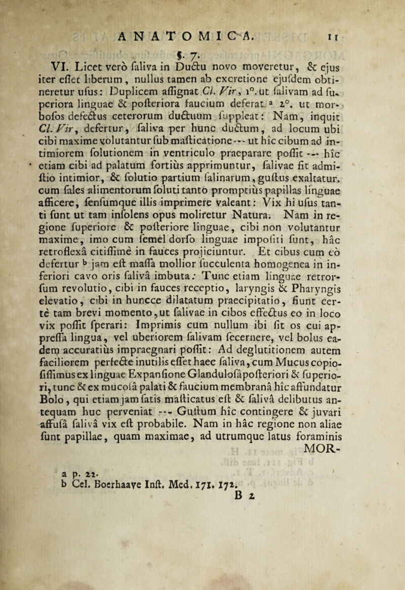 VI. Licet vero faliva in Du6tu novo moveretur, ejus iter eflec liberum , nullus tamen ab excretione ejufdem obti¬ neretur ufus: Duplicem affignat Cl. Vir, i°.ut falivam ad fu* periora linguae & pofteriora faucium deferat a z°. ut ruor* bofos defedtus ceterorum du&tUim fuppleat: Nam, inquit Cl. Vir, defertur, faliva per hunc du£tum, ad locum ubi cibi maxime volutantur fub mafticatione*-- ut hic cibum ad in¬ timiorem folutionem in ventriculo praeparare poffic — hic * etiam cibi ad palatum fortius apprimuntur, falivae fit admi- llio intimior, 8c folutio partium ialinarum, guflus exaltatur, cum fales alimentorum foluti tanto promptius papillas linguae afficere, fenfumque illis imprimere valeant: Vix hi ufus tan¬ ti funt ut tam infolens opus moliretur Natura; Nam in re¬ gione fuperiore 6c pofteriore linguae, cibi non volutantur maxime, imo cum femel dorfo linguae impoliti funt, hac retroflexa citiffime in fauces projiciuntur. Et cibus cum eo defertur b jam eft maffia mollior faeculenta homogenea in in¬ feriori cavo oris faliva imbuta: Tunc etiam linguae retror- fum revolutio, cibi in fauces receptio, laryngis & Pharyngis elevatio, obi in huncce dilatatum praecipitatio, fiunt cer¬ te tam brevi momento,ut falivae in cibos effe&us eo in loco vix poffit fperari: Imprimis cum nullum ibi fit os cui ap- prefla lingua, vel uberiorem falivam fecernere, vel bolus ea¬ dem accuratius impraegnari poffit: Ad deglutitionem autem faciliorem perfe&e inutilis effiet haec faliva, cum Mucus copio- fiffimus ex linguae Expanfione Glandulofapofteriori & fuperio- ri, tunc & ex mucola palati & faucium membrana hic affundatur Bolo, qui etiam jam fatis mafticatus eft &: faliva delibutus an¬ tequam huc perveniat --- Gutlum hic contingere & juvari affufa faliva vix effi probabile. Nam in hac regione non aliae funt papillae, quam maximae, ad utrumque latus foraminis MOR- b Cd. Boerhaaye Inft. Med, 171. 171. 1