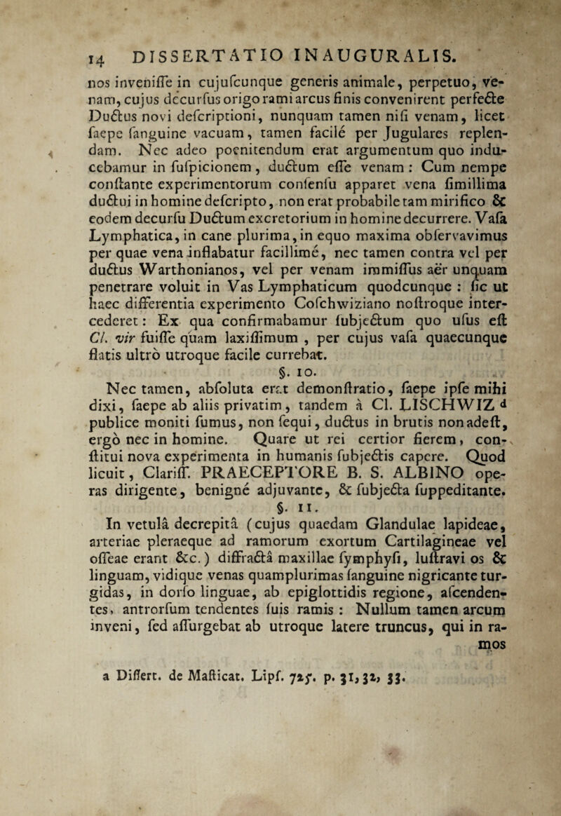 nos inveni fle in cujufcunque generis animale, perpetuo, ve¬ nam, cujus decurfusorigoramiarcus finis convenirent perfe&e Du£lus novi defcriptioni, nunquam tamen nifi venam, licet faepe fanguine vacuam, tamen facile per Jugulares replen¬ dam. Nec adeo poenitendum erat argumentum quo indu¬ cebamur in fufpicionem, dudtum efie venam : Cum nempe conflante experimentorum conlenfu apparet vena fimillima dudhii in homine defcripto, non erat probabile tam mirifico & eodem decurfu Du&um excretorium in homine decurrere. Vafa Lymphatica, in cane plurima,in equo maxima obfervavimus per quae vena-inflabatur facillime, nec tamen contra vel per du61us Warthonianos, vel per venam iramiflus aer unquam penetrare voluit in Vas Lymphaticum quodcunque : fic ut haec differentia experimento Cofchwiziano noflroque inter¬ cederet : Ex qua confirmabamur fubje&um quo ufus efl CL vir fuifle quam laxiffimum , per cujus vafa quaecunquc flatis ultro utroque facile currebat. §. io. Nec tamen, abfoluta erat demonfiratio, faepe ipfe mihi dixi, faepe ab aliis privatim, tandem a Cl. LISCHWIZ d publice moniti fumus, non fequi, dudtus in brutis nonadefl, ergo nec in homine. Quare ut rei certior fierem, con- flitui nova experimenta in humanis fubjedlis capere. Quod licuit, ClarifT. PRAECEPTORE B. S. ALBINO ope¬ ras dirigente, benigne adjuvante, & fubjedta fuppeditante. §. ii. In vetula decrepita (cujus quaedam Glandulae lapideae, arteriae pleraeque ad ramorum exortum Cartilagineae vel ofleae erant fkc.) diffradta maxillae fymphyfi, luftravi os & linguam, vidique venas quamplurimas fanguine nigricante tur¬ gidas, in dorfo linguae, ab epiglottidis regione, afcenden- tes» antrorfum tendentes luis ramis : Nullum tamen arcum inveni, fed affingebat ab utroque latere truncus, qui in ra¬ mos a Diflert. de Maflicat. Lipf. p. 31,31, 33.