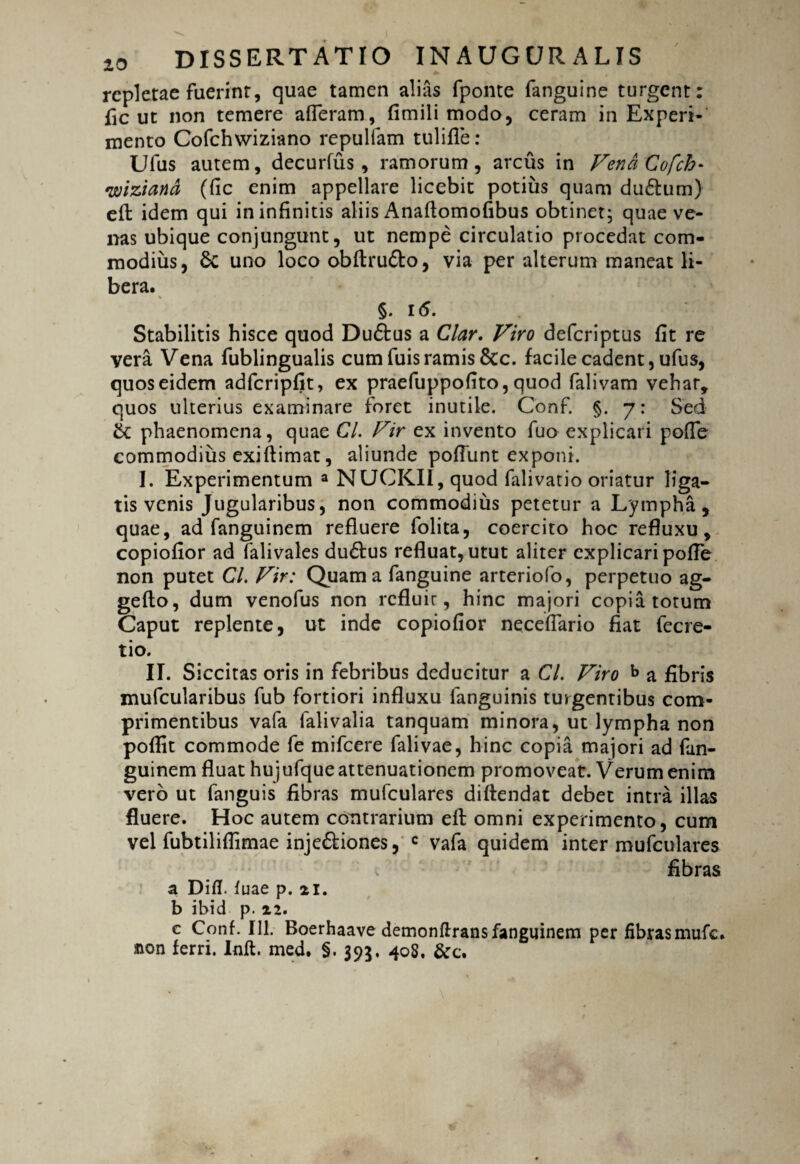 repletae fuerint, quae tamen alias fponte (anguine turgent: fle ut non temere afferam, fimili modo, ceram in Experi¬ mento Cofchwiziano repulfam tulifle: Ufus autem, decurfus , ramorum, arcus in VendCofch- wiziand (fic enim appellare licebit potius quam du&um) eff: idem qui in infinitis aliis Anaffomofibus obtinet; quae ve¬ nas ubique conjungunt, ut nempe circulatio procedat com¬ modius, 6c uno loco obftru&o, via per alterum maneat li¬ bera. §. i(5. Stabilitis hisce quod Dudtus a Clar. Viro deferiptus fit re vera Vena fublingualis cum fuis ramis 8tc. facile cadent, ufus, quos eidem adfcripfit, ex praefuppofito, quod falivam vehar, quos ulterius examinare foret inutile. Conf. §. 7: Sed & phaenomena, quae Cl. Vir ex invento fuo explicari poffe commodius exiftimat, aliunde poffunt exponi. I. Experimentum a NUCKII, quod falivatio oriatur liga¬ tis venis Jugularibu s, non commodius petetur a Lympha, quae, ad fanguinem refluere folita, coercito hoc refluxu, copiofior ad falivales du&us refluat, utut aliter explicari poffe non putet CL Vir: Quam a fanguine arteriofo, perpetuo ag- gefto, dum venofus non refluir, hinc majori copia totum Caput replente, ut inde copiofior neceffario fiat fecre- tio. II. S iccitas oris in febribus deducitur a CL Viro b a fibris mufcularibus fub fortiori influxu languinis turgentibus com¬ primentibus vafa falivalia tanquam minora, ut lympha non poflit commode fe mifcere falivae, hinc copia majori ad fan¬ guinem fluat hujufque attenuationem promoveat. Verum enim vero ut fanguis fibras mufculares diffendat debet intra illas fluere. Hoc autem contrarium eff: omni experimento, cum vel fubtiliflimae inje&iones, c vafa quidem inter mufculares fibras a Difl. (uae p. 21. b ibid p. 22. c Conf. 111. Boerhaave demonftrans fanguinem per fibras mufe. sion ferri. Inft. med. §. 395. 408. &c.