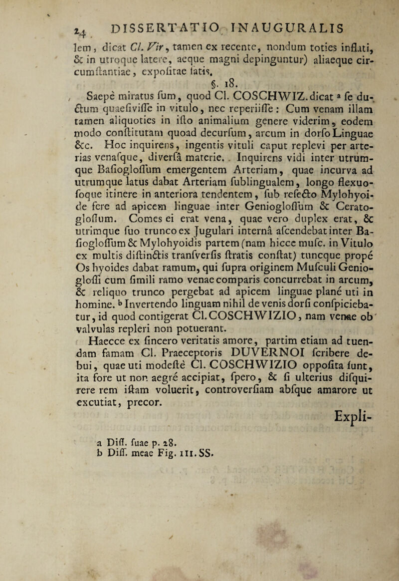 lem, dicat CL Vir, tamen ex recentc, nondum toties inflati, & in utroque latere, aeque magni depinguntur) aliaeque cir¬ cumflandae, expolitae latis, §. iS. Saepe miratus fum, quod Cl. COSCHWIZ. dicata fe du- ftum quaefivifle in vitulo, nec reperiifle: Cum venam illam tamen aliquoties in illo animalium genere viderim, eodem modo conftitutam quoad decurfum, arcum in dorfo Linguae &c. Hoc inquirens, ingentis vituli caput replevi per arte¬ rias venafque, diverfa materie. . Inquirens vidi inter utrum¬ que Bafioglofllim emergentem Arteriam, quae incurva ad utrumque latus dabat Arteriam fublingualem, longo flexuo- foque itinere in anteriora tendentem , fub refedto Mylohyoi- de fere ad apicem linguae inter Geniogloflum & Cerato- gloflum. Comes ei erat vena, quae vero duplex erat, & utrimque fuo trunco ex Jugulari interna afcendebat inter Ba- fiogloflum & Mylohyoidis partem (nam hiccc mufc. in Vitulo ex multis diflindtis tranfverfis Uratis conflat) tuncque prope Os hyoides dabat ramum, qui fupra originem Mufculi Genio- glofli cum flmili ramo venae comparis concurrebat in arcum, 6c reliquo trunco pergebat ad apicem linguae plane uti in homine. b Invertendo linguam nihil de venis dorfi confpicieba- tur, id quod contigerat CLCOSCHWIZIO, nam venae ob' valvulas repleri non potuerant. Haecce ex fincero veritatis amore, partim etiam ad tuen¬ dam famam Cl. Praeceptoris DUVERNOI fcribere de¬ bui, quae uti modefle Cl. COSCHWIZIO oppofita lunt, ita fore ut non aegre accipiat, fpero, & fi ulterius difqui- rere rem iftam voluerit, controverfiam abfque amarore ut excutiat, precor. a Diflf. fuae p. 28. b DilT. meae Fig. m.SS»