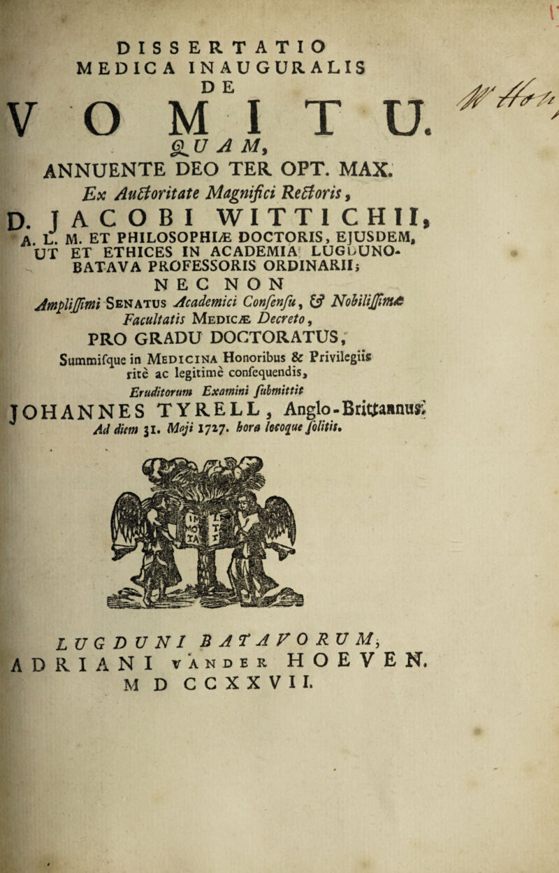 T r DISSERTATIO MEDICA INAUGURALIS V o m‘i t u. I u A M, ANNUENTE DEO TER OPT. MAX. Ex Auctoritate Magnifici ReCtoris, D. TACOBI WITTI CHII, A L. M. ET PHILOSOPHLE DOCTORIS, EJUSDEM, UT ET ETHICES IN ACADEMIA LUGDUNO- BATAVA PROFESSORIS ORDINARII; N E C N O N Amplijpmi Senatus Academici Confenfu, & NohiliJJinta Facultatis Medica Decreto, PRO GRADU DOCTORATUS, Summifque in Medicina Honoribus & Privilegiis rite ac legitime confequendis. Eruditorum Examini fulmittit TOHANNES TYRELL, Anglo - Brtoaanus; Ati diem 31. Maji 1727. hora locoque Jolitis. LUGDUNI BAT A FORUM, ADRIANI vander HOEVEN. M D CCXXVII.