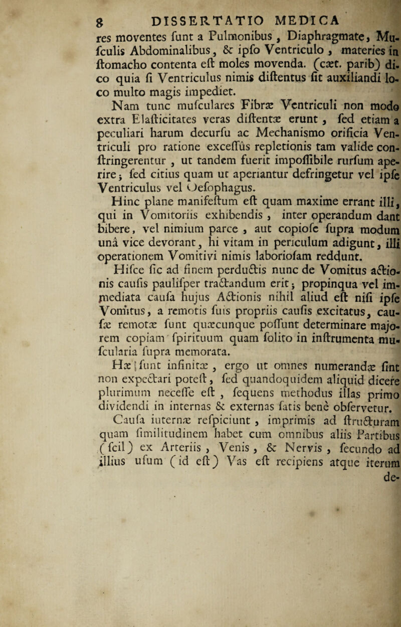 res moventes funt a Pulmonibus , Diaphragmate, Mu- fculis Abdominalibus, & ipfo Ventriculo , materies in ftomacho contenta eft moles movenda, (caet. parib) di¬ co quia fi Ventriculus nimis diftentus fit auxiliandi lo¬ co multo magis impediet. Nam tunc mufculares Fibrae Ventriculi non modo extra Elafticitates veras diftentae erunt , fed etiam a peculiari harum decurfu ac Mechanismo orificia Ven¬ triculi pro ratione exceflus repletionis tam valide con- ftringerentur , ut tandem fuerit impoflibile rurfum ape¬ rire j fed citius quam ut aperiantur defringetur vel ipfc Ventriculus vel Oefophagus. Hinc plane manifeftum eft quam maxime errant illi, qui in Vomitoriis exhibendis , inter operandum dant bibere, vel nimium parce , aut copiofe fupra modum una vice devorant, hi vitam in periculum adigunt, illi operationem Vomiti vi nimis laboriofam reddunt. Hifce fic ad finem perdu&is nunc de Vomitus a£tio- nis caufis paulifper rra£tandum erit5 propinqua vel im¬ mediata caufa hujus Adtionis nihil aliud eft nifi ipfe Vomitus, a remotis fuis propriis caufis excitatus, cau¬ fa: remotae funt qua:cunque poliunt determinare majo¬ rem copiam fpirituum quam folito in inftrumenta mu- fcularia fupra memorata. Hac|funt infinitae, ergo ut omnes numerandae fint non expedtari potert, fed quandoquidem aliquid dicere plurimum necefie eft , fequens methodus illas primo dividendi in internas 8c externas fatis bene obfervetur. Caufa internae refpiciunt , imprimis ad ftrufituram quam fimilitudinem habet cum omnibus aliis Fartibus (fcil) ex Arteriis, Venis, Sc Nervis, fecundo ad illius ufum (id eft) Vas eft recipiens atque iterum de-