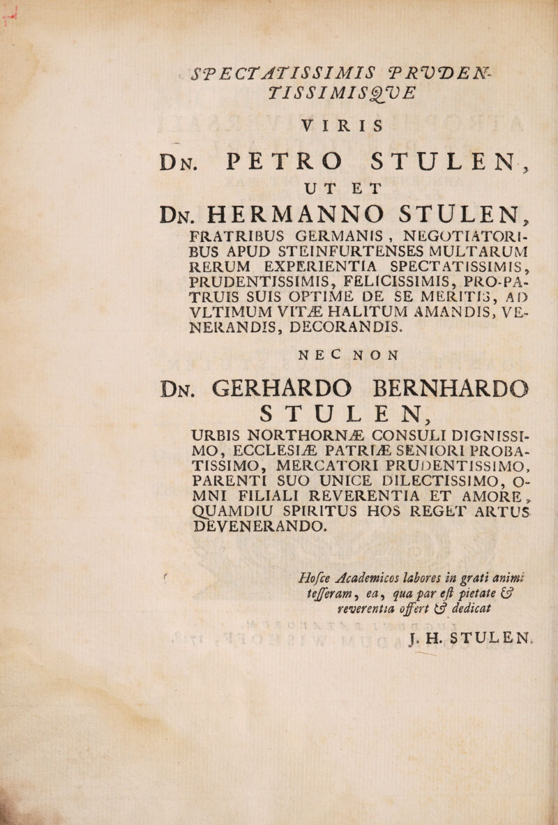 SPECTATISSIMIS TRVDEN- TISSIMISgVE VIRIS Dn. petro stulen, UT ET Dn. HERMANNO STULEN, FRATRIBUS GERMANIS , NEGOTIATORI¬ BUS APUD STEINFURTENSES MULTARUM RERUM EXPERIENTIA SPECTATISSIMIS, PRUDENTISSIMIS, FELICISSIMIS, PRO-PA¬ TRUIS SUIS OPTIME DE SE MERITIS, AD VLTIMUM VITiE HALITUM AMANDIS, VE¬ NERANDIS, DECORANDIS. NEC NON Dn. GERHARDO BERNHARDO STULEN, URBIS NORTHORNAE CONSULI DIGNISSI¬ MO, ECCLESIiE PATRIiE SENIORI PROBA¬ TISSIMO, MERCATORI PRUDENTISSIMO, PARENTI SUO UNICE DILECTISSIMO, O- MNI FILIALI REVERENTIA ET AMORE, QUAMDIU SPIRITUS HOS REGET ARTUS DEVENERANDO. Hofce Academicos labores in grati animi tejferam, ea, qua par efi pietate & reverentia offert Ul dedicat ■ ^ V ^ r*. - >r -r yv - -- J. H. STULEN,
