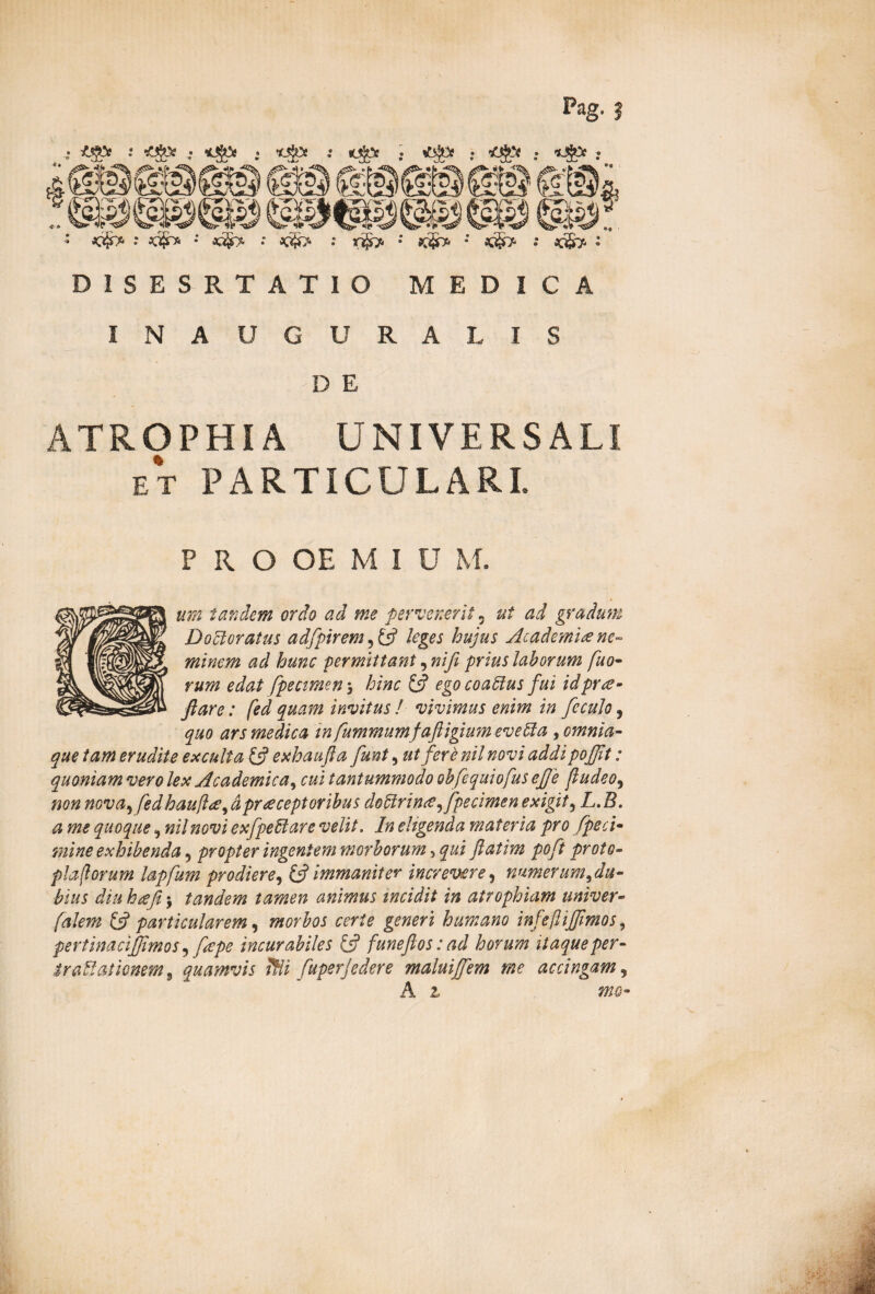 : jojr* •' oc§> ; «ijb. : Ktjrp : : *S> : D1SESRT ATIO MEDICA INAUGURA LIS D E ATROPHIA UNIVERSALI et PARTICULARI. PRO OE M l U M. um tandem ordo ad me pervenerit 5 ut ad gradum D ocioratus adfpirem 5 & leges hujus Academi# ne¬ minem ad hunc permittant, nifi prius laborum fuo- rum edat fpecimen \ hinc £5? ego coaPlus fui id prae¬ fare : fed quam invitus! vivimus enim in feculo, quo ars medica tn fummumfaftigium eveffa , omnia- que tam erudite exculta, £5? exhaufta funt, ut fere nil novi addi pojjit: quoniam vero lex Academica^ cui tantummodo obfequiofus efje fudeo, non nova^ fedhaufl#, dpr#ceptoribus doPirin#, fpecimen exigit, L. B. a me quoque, nil novi exfpePlare velit. In eligenda materia pro fpeci- mine exhibenda, propter ingentem morborum, qui ftatim poft proto- plaflorum lapfum prodiere, & immaniter increvere, numerum,du¬ bius diu ha fi $ tandem tamen animus incidit in atrophiam univer- & particularem, morbos certe generi humano infeflijfimos, pertinacijjimos) f#pe incurabiles £5? funefiosiad horum itaque per- $raPlationem 9 quamvis ?Hi fuperjedere maluiffem me accingam, A £ «00-