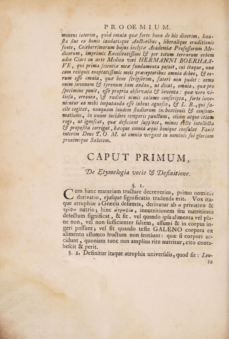PRO OE M I U M. monens interim, quod omnia qua forte bona de his dixerim % hau- fla fint ex bonis laudatisque Auctoribus , liberalique eruditionis fonte, Celeberrimorum hujus inclyta Academia ProfejJorum Me¬ dicorum , imprimis Excellentiffmi (fl per totum terrarum orbem adeo Clari m arte Medica viri HERMANNI BOERHAA- FE > qvi prima f cient'uc mea fundamenta pofuit, cui itaque, una cum reliquis exoptatijflmis meis praeceptoribus omnia debeo, (fleo- rum effle omnia, qua bene flcripferim 5 fateri non pudet: nemo enim juvenum (fl tyronum tam audax, ut dicat, omnia, qua pro fpecimine ponit 5 effle propria obfervat a (fi inventa: qua vero vi• erronea, y rudiori nimis calamo confcripta, forte inve¬ nientur ea mihi imputanda ejfle lubens agnofco, £5? £. B.,quifa¬ cile cogitat, nunquam laudem ftudiorum inchoationis (fi confum- waiiomsj in unum incidere temporis punCium, ut ignofcat, deficiant fluppleat , ffff* intellefta (fl propojita corrigat 9 bonique confulat Faxii interim Deus F\ O. M> ut omnia vergant in nominis fui gloriam proximi que Salutem. CAPUT PRIMUM, De Etymelogia vocis & 'Definitione. §. 1. Cum hanc materiam tradare decreverim, primo nominis derivatio, ejufque fignificatio tradenda erit. Vox ita¬ que atrophia; a Graecis defumta, derivatur ab « privativo & ■r^kpw nutrio; hinc , innutritionem feu nutritionis defedum fignificat, & fit, vel quando ipfaalimenta vel pla¬ ne non, vel non diffidenter faltem, aflumi 8c in corpus in¬ geri poffuntj vel fit quando tefte GALENO corpora ex alimento afiutnto frudum non lentiunt: qute fi corpori ac¬ cidunt , quoniam tunc non amplius rite nutritur, cito conra- befcit & perit. §. z. Definitur itaque atrophia univerlalis, quod fit; Len- ta