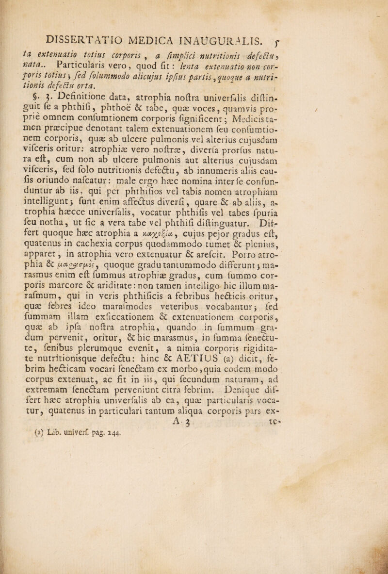ta extenuatio totius corporis , a fimplici nutritionis defeffiu 5 nata.. Particularis vero, quod fit: lenta extenuatio non cor¬ poris totius \ fed foiummodo alicujus ipfius partis , quoque a nutri- t ion is defeElu orta. §. 3. Definitione data, atrophia noftra univerfalis diftin- guit (e a phthifi, phthoe & tabe, quae voces 5 quamvis pro¬ prie omnem coniumtionem corporis fignlficent; Medicista- men praecipue denotant talem extenuationem ieu confumtio- nem corporis, quae ab ulcere pulmonis vel alterius cujusdarn vifceris oritur: atrophiae vero noftrae, diverfa prorfus natu» ra eft, cum non ab ulcere pulmonis aut alterius cujusdarn vifceris, fed folo nutritionis defe&u, ab innumeris aliis cau- fis oriundo nafcatur: male ergo htec nomina inter fe confun¬ duntur ab iis, qui per phthifios vel tabis nomen atrophiam intelliguntj funt enim affe&us diverfi, quare & ab aliis, a* trophia haecce univerfalis, vocatur phthifis vel tabes fpuria feu notha, ut fic a vera tabe vel phthifi diftinguatur. Dif¬ fert quoque haec atrophia a , cujus pejor gradus eft, quatenus in cachexia corpus quodammodo tumet 6c plenius, apparet, in atrophia vero extenuatur arefeir. Porro atro¬ phia & iA*0gc<r(AQs 9 quoque gradu tantummodo differunt 5 ma¬ rasmus enim eft fummus atrophiae gradus, cum fummo cor¬ poris marcore & ariditate: non tamen i melligo hic illum ma- rafmum, qui in veris phthificis a febribus hefticis oritur, qum febres ideo marafmodes veteribus vocabamury fed fummam illam exficcationem Se extenuationem corporis, quae ab ipfa noftra atrophia, quando in fummum gra¬ dum pervenit, oritur, & hic marasmus, in fumma 1 enectu- te, fenibus plerumque evenit, a nimia corporis rigidita¬ te nutritionisque defedfu: hinc AETIUS (a) dicit, fe¬ brim hefticam vocari fene£fam ex morbo,quia eodem modo corpus extenuat, ac fit in iis, qui fecundum naturam, ad extremam feneftam perveniunt citra febrim. Denique dif¬ fert haec atrophia univerfalis ab ea, qua: particularis voca¬ tur, quatenus in particulari tamum aliqua corporis pars ex- A- 3 te- (a) Lib. univerf. pag. 244,