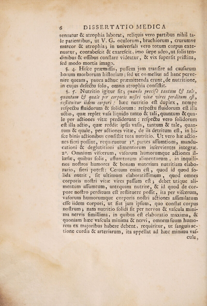 tenuatur & atrophia laborat, reliquis vero partibus nihil ta¬ le patientibus, ut V. G. oculorum, brachiorum , crurumve marcor &£ atrophia $ in univerfaii vero totum corpus exte¬ nuatur, contabefcit 6e exarefcit, imo fxpe adeo,ut folisten¬ dinibus Se offibus conflare videatur, Se vix fuperfit priftina, fcd modo mortis imago. §. 4. Hifce prtemiffis, poflem jam tranfire ad caufarum horum morborum hiftoriam; fed ut eo melius ad hanc perve¬ nire queam, pauca adhuc praemittenda erunt,de nutritione, in cujus defeftu folo, omnis atrophia confiftit. §. f. Nutritio igitur fit 5 quando precife tantum & tale, quantum & quale per corporis nofiri vitee vires perditum eft ^ refiituitur iidem corpori : haec nutritio eft duplex , nempe rdpe£lu fluidorum Se (olidarum: refpe&u fluidorum eft illa &£lio, quae replet vafa liquido tanto &c tali,quantum Ecqua¬ le per a&iones vitae perdiderunt : refpe£tu vero folidorum eft illa a£lio, quae reddit ipfis vafis, tantum St tale, quan¬ tum 8t quale, per actiones vitae, de iis detritum eft, in hi¬ fce binis aSrionibus confiftit tota nutritio. Ut vero hx aStio- nes fieri poilint, requiruntur i°. partes afiumtioni, mandu¬ cationi Se deglutitioni alimentorum infervientes integra. 2°. Omnium vifcerum, vaforum humorumque afliones il- Icefte, quibus folis, aftumtorum alimentorum , in inquili¬ nos noftros humores Se bonam materiam nutritiam elabo- rario, fieri poteft: Certum enim eft, quod id quod fo- lida nutrit , fit ultimum elahoratiflimum , quod omnes corporis noftri vitae vires paftum eft > debet utique ali¬ mentum aflumtum, antequam nutrire, &c id quod de cor¬ pore noftro perditum eft reftituere pofiit, ita per vifcerum, vaforum humorumque corporis noftri adtiones affimilatum effe iidem corpori, ut fiat jam ipfum, quo conftat corpus noftrum j nam nutritio folidi fit per nervos Se vafcula mini¬ ma nervis fimillima, in quibus eft elaboratio maxima, Se quoniam h;cc vafcula minima St nervi, omnem fuum humo¬ rem ex majoribus habere debent, requiritur, ut fanguisac¬ tione cordis Se arteriarum, ita appellat ad hxc minima vaf-