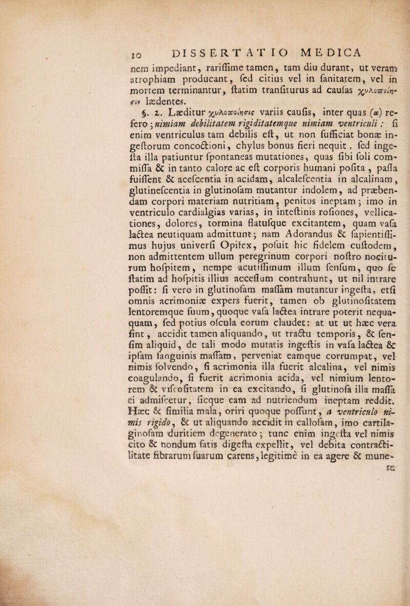 nem impediant, rariflime tamen, tam diu durant, ut veram atrophiam producant, fed citius vel in fanitatem, vel in mortem terminantur, ftatim tranfiturus ad caulas xjjho&ofo cn laedentes. §. 2. Laeditur %vKtmfaw variis caufis, inter quas (a) re¬ fero * nimiam debilitatem rigi ditat em que nimiam ventriculi: (I enim ventriculus tam debilis eft, ut non fufficiat bonae in- geftorum concodtioni, chylus bonus fieri nequit, fed inge¬ fta illa patiuntur fpontaneas mutationes, quas fibi foli com¬ mi 11 a & in tanto calore ac eft corporis humani pofita , palla fuifient & acefcentia in acidam, alcalefcentia in alcalinam, glutinefcentia in glutinofam mutantur indolem , ad praeben¬ dam corpori materiam nutritiam, penitus ineptam; imo in ventriculo cardialgias varias, in inteftinis rofiones, vellica¬ tiones, dolores, tormina flatufque excitantem, quam vafa laftea neutiquam admittunt*; nam Adorandus & fapientifli- mus hujus univerfi Opilex, pofuit hic fidelem cuftodem, non admittentem ullum peregrinum corpori noftro nocitu¬ rum hofpitem, nempe acutiffitnum illum fenfum, quo fe ftatim ad hofpitis illius acceflum contrahunt, ut nil intrare pofllt: fi vero in glutinofam mafiam mutantur ingefta, etfi omnis acrimoniae expers fuerit, tamen ob glutinofitatem lentoremque fuum, quoque vafa laftea intrare poterit nequa¬ quam , fed potius ofcttla eorum claudet: at ut ut haec vera fint, accidit tamen aliquando, ut trafhi temporis, & fen- fim aliquid, de tali modo mutatis ingeftis in vafa la&ea & ipfam fanguinis mafiam, perveniat eamque corrumpat, vel nimis folvendo, fi acrimonia illa fuerit alcalina, vel nimis coagulando, fi fuerit acrimonia acida, vel nimium lento¬ rem & vifcofitatem in ea excitando, fi glutinofa illa mafla ei admifcetur, ficque eam ad nutriendum ineptam reddit. Haec St fimilia mala, oriri quoque poliunt, a ventriculo ni¬ mis rigido, & ut aliquando accidit in callofam, imo cartila- ginofam duritiem degenerato; tunc enim ingefta vel nimis dto Sc nondum fatis digefta expellit, vel debita contradti- litate fibrarum Tuarum carens, legitime in ea agere & mune-