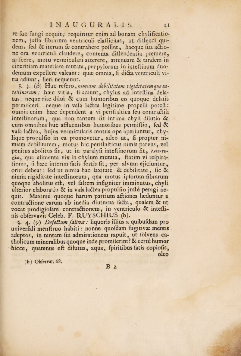 re fuo fungi nequit ,* requiritur enim ad bonam chylificatio- nem9 jufta fibrarum ventriculi elafticitas, ut diltendi qui¬ dem, fed & iterum fe contrahere poffiat, hacque fua a£fio- ne ora ventriculi claudere, contenta di (tendentia premere, mifcere, motu vermiculari atterere, attenuare & tandem in cineritiam materiam mutata, per pylorum in inteftinum duo- demum expellere valeant: quae omnia, (i di&a ventriculi vi¬ tia adfunt, fieri nequeunt. §. 3. (/3) Huc refero ^nimiam debilitatem rigiditatem que in* tedinorum: h2cc vitia, fi adfunt, chylus ad inteftina dela¬ tus, neque rite dilui cum humoribus eo quoque delatis permHceri neque in vafa la£tea legitime propelli poteft: omnia enim haec dependent a vi periftaltica feu contraftili inteflinorum, qua non tantum fit intima chyli dilutio & cum omnibus huc affluentibus humoribus permiftio, fed & vafa la£tea, hujus vermicularis motus ope aperiuntur, chy¬ lique propulfio in ea promovetur, adeo ut, fi propter ni¬ miam debilitatem, motus hic periflalticus nimis parvus, vel penitus abolitus fit, ut in paralyfi inteflinorum fit, a<hsvts- qua alimenta vix in chylum mutata, llatim vi refpira- tionis, fi hcec inrerim fatis fortis fit, per alvum ejiciuntur, oriri debeat: fed ut nimia hac laxitate St debilitate , fic St nimia rigiditate inteflinorum, qua motus ipforum fibrarum quoqne abolitus eft, vel faltem infigniter imminutus, chyli ulterior elaboratio St in vafalaftea propulfio jufte peragi ne¬ quit. Maxime quoque harum partium aStiones laeduntur a contraSlione earum ab inedia diuturna fadta, qualem St ut vocat prodigiofam contraftionem, in ventriculo St intefti- nis obfervavit Celeb. F. RUYSCHIUS (b). §. 4. (7) Defeftum faliva: liquoris illius a quibufdam pro univerfali menftruo habiti: nonne quoidam fugitivae mentis adeptos, in tantam fui admirationem rapuit, ut folvens ca¬ tholicum mineralibus quoque inde protniferint? & certe humor hicce, quatenus eft dilutus, aqua, fpiritibus fatis copiofis, B a (b) Obfemt.<58.