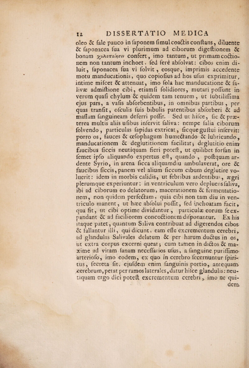 oleo & fale pauco in faponem fimulcoa&is conftans, diluente & faponacea fua vi plurimum ad ciborum digeftionem bonam ^vho7rofartv confert, imo tantum, ut primamco&io» nem non tantum inchoet, fed fere abfolvat: cibos enim di¬ luit, faponacea fua vi folvit, eosque, imprimis accedente motu manducationis, quo copioflus ad hos ufus exprimitur, intime mifcet 6c attenuat, imo fola hac manducatione & fa- livae admiftione cibi, etiamfi folidiores, mutari poffijnt in verum quali chylum & quidem tam tenuem , ut iubtiliffima ejus pars, a vafis abforbentibus, in omnibus partibus , per quas tranlit, olculis fuis bibulis patentibus abforberi & ad mallam fanguineam deferri poffit. Sed ut hifce, fic 6c pras- terea multis aliis ufibus infervit faliva: nempe falia ciborum folvendo , particulas fapidas extricat, licquegultui infervit: porro os, fauces Sc cefophagum hume&ando Sc lubricando* manducationem 5c deglutitionem faeilitat j deglutitio enim* faucibus liccis neutiquam fieri poteft, ut quilibet forfan m lemet ipfo aliquando expertus eff, quando , poftquam ar- dente Syrio, in arena ficca aliquamdiu ambulaverat, ore 6c faucibus ficcis, panem vel alium ficcum cibum deglutire vo¬ luerit: idem in morbis calidis, ut febribus ardentibus, aegri plerumque experiuntur: in ventriculum vero depluens faliva, ibi ad ciborum eo delatorum , macerationem & fermentatio- nem, non quidem perfe£bam, quia cibi non tam diu in ven¬ triculo manent, ut haec abfolui poffit, fed inchoatam facit, qua fit, ut cibi optime dividantur , particulae eorum feex¬ pandant Sc ad faciliorem conco&ionem dilponantur. Ex his itaque patet, quantum Saliva contribuat ad digerendos cibos 6e fallantur illi, qui dicunt, eam cfie excrementum cerebri, ad glandulas Salivales delatum 6c per harum du&us in os, ut extra corpus excerni queat* cum tamen in di&os &: ma¬ xime ad vitam fanam neceffarios ufus, a fanguine puriffimo- arteriofo, imo eodem, ex quo in cerebro fecernuntur fpiri- tus, fecreta fit, ejufdem enim fanguinis portio, antequam cerebrum, petat per ramos laterales, datur hifce glandulis; neu¬ tiquam ergo dici poteft, excrementum cerebri > imo ne qui¬ dem.