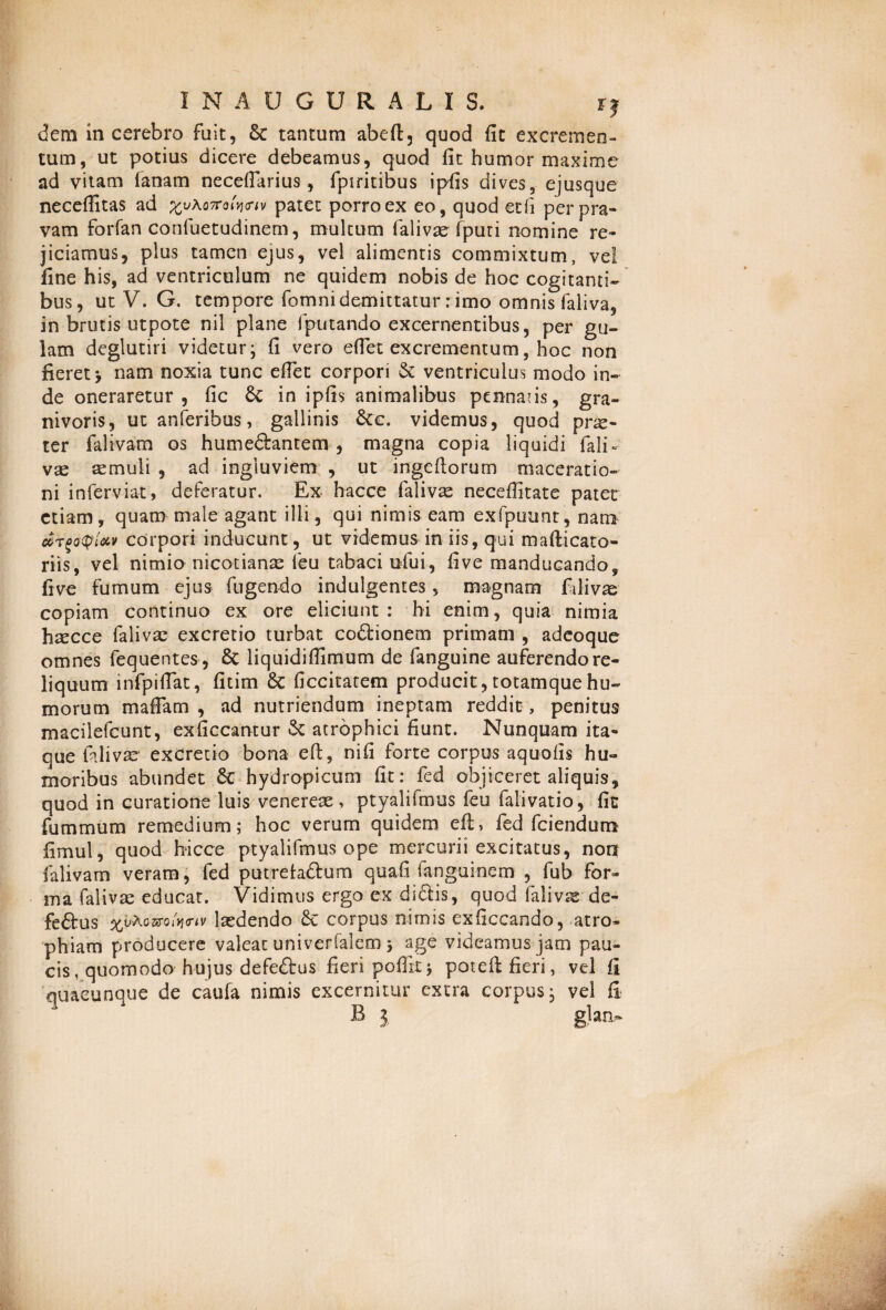 / I N A U G U R A L I S. rj dem in cerebro fuit, tantum abeft, quod fit excremen¬ tum, ut potius dicere debeamus, quod fit humor maxime ad vitam fanam necefiarius, fpiritibus ipfis dives, ejusque neceffitas ad £uAo7to*V*v patet porro ex eo, quod ecfi per pra¬ vam forfan confuetudinem, multum falivae fputi nomine re¬ jiciamus, plus tamen ejus, vel alimentis commixtum, vel fine his, ad ventriculum ne quidem nobis de hoc cogitanti¬ bus, ut V. G. tempore fomnidemittatur rimo omnis faliva, in brutis utpote nil plane fputando excernentibus, per gu¬ lam deglutiri videtur; fi vero efiet excrementum, hoc non fieret > nam noxia tunc efiet corpori & ventriculus modo in¬ de oneraretur, fic 6c in ipfis animalibus pennaus, gra- nivoris, ut anferibus, gallinis &c. videmus, quod pne- ter falivam os humeftantem , magna copia liquidi fali- vae aemuli , ad ingluviem , ut ingefiorum maceratio¬ ni inferviat, deferatur. Ex hacce falivae necefiitate patet etiam, quam male agant illi, qui nimis eam exfpuunt, nam corpori inducunt, ut videmus in iis, qui mafticato- riis, vel nimio nicotianae feu tabaci ufiui, fi ve manducando, fi ve fumum ejus fugendo indulgentes, magnam fidi vae copiam continuo ex ore eliciunt: hi enim, quia nimia hrecce faliva: excretio turbat co&ionem primam , adeoque omnes fequentes, 6c liquidifiimum de fianguine auferendo re¬ liquum infpiflat, fitim 8c ficcitatem producit, totamque hu¬ morum m a fiam , ad nutriendum ineptam reddit, penitus macilefcunt, exficcantur & atrophici fiunt. Nunquam ita¬ que fidi vas* excretio bona efi, nifi forte corpus aquofis hu¬ moribus abundet hydropicum fit: fied objiceret aliquis, quod in curatione luis venereae, ptyalifmus feu falivatio, fic fummum remedium; hoc verum quidem ei!, fied fidendum fimul, quod hicce ptyalifmus ope mercurii excitatus, noq falivam veram, fied putreh&um quafi fanguinem , fiub for¬ ma falivae educat. Vidimus ergo ex didtis, quod falivae de- feftus %vKomlyi<uv laedendo corpus nimis exficcando, atro¬ phiam producere valeat univerfalem; age videamus jam pau¬ cis, quomodo-h-ujus defe&us fieri poflrt; poteft fieri, vel fi quacunque de caufa nimis excernitur extra corpus; vel fi B 3 glan.~