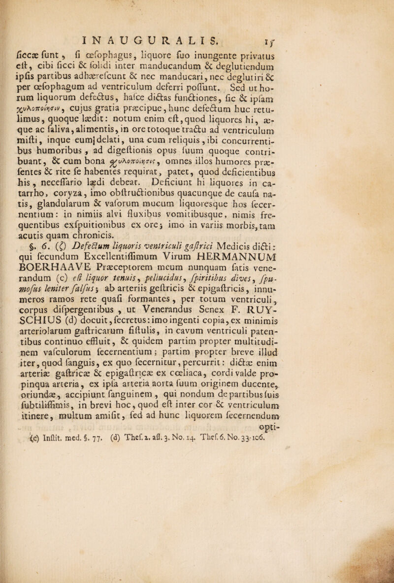 ficcx funt ? fi cefophagtis, liquore fuo inungente privatus eit, cibi ficci Sc folidi inter manducandum Sc deglutiendum ipfis partibus adhasrefcunt Sc nec manducari, nec deglutiri 6c per cefophagum ad ventriculum deferri poliunt. Sed ut ho¬ rum liquorum defedus, hafce didas fundiones, fic Sc ipfam , cujus gratia pnscipue, hunc defedum huc retu¬ limus, quoque laedit: notum enim eft,quod liquores hi, a> que ac faliva, alimentis, in ore totoque tradu ad ventriculum mifti, inque eumj delati, una cum reliquis, ibi concurrenti¬ bus humoribus , ad digellionis opus fuum quoque contri¬ buant, Sc cum bona ^/uAoTroi^cr^, omnes illos humores prae- fentes Sc rite fe habentes requirat, patet, quod deficientibus his, neceflario Isedi debeat. Deficiunt hi liquores in ca- tarrho, coryza, imo obfirudionibus quacunque de caufa na¬ tis, glandularum Sc valorum mucum liquoresque hos fecer- nentium: in nimiis alvi fluxibus vomitibusque, nimis fre¬ quentibus exfpuitionibus ex ore> imo in variis morbis, tam acutis quam chronicis. §. <5. (£) Defelilunt liquoris ventriculi gaftrici Medicis didir qui fecundum Excellentiffimum Virum HERMANNUM BOERHAAVE Praeceptorem meum nunquam fiatis vene¬ randum (c) e (i liquor tenuis, pellucidus, fpiritibus dives, fpu- mofus leniter falfusy ab arteriis geftricis Sc epigaftricis, innu¬ meros ramos rete quafi formantes, per totum ventriculi, corpus difpergentibus , ut Venerandus Senex F. RUY- SCHIUS (d) docuit ,fecretus: imo ingenti copia, ex minimis arteriolarum gaftricarum fiftulis, in cavum ventriculi paten¬ tibus continuo effluit, & quidem partim propter multitudi¬ nem vafculorum fecernentium; partim propter breve illud iter, quod fanguis, ex quo fecernitur, percurrit: didae enim arteriae gaftricae Sc epigafiricae ex coeliaca, cordi valde pro¬ pinqua arteria, ex ipfa arteria aorta fuum originem ducente, oriundae, accipiunt fanguinem , qui nondum de partibus fuis fubtiliffimis, in brevi hoc, quod eft inter cor Sc ventriculum itinere, multum amifit, fed ad hunc liquorem fecernendum opd~ (c) InRit. med. §. 77. (d) Thef.i. afl. 3. No, 14. Thef,6, No. 3.3-106.,