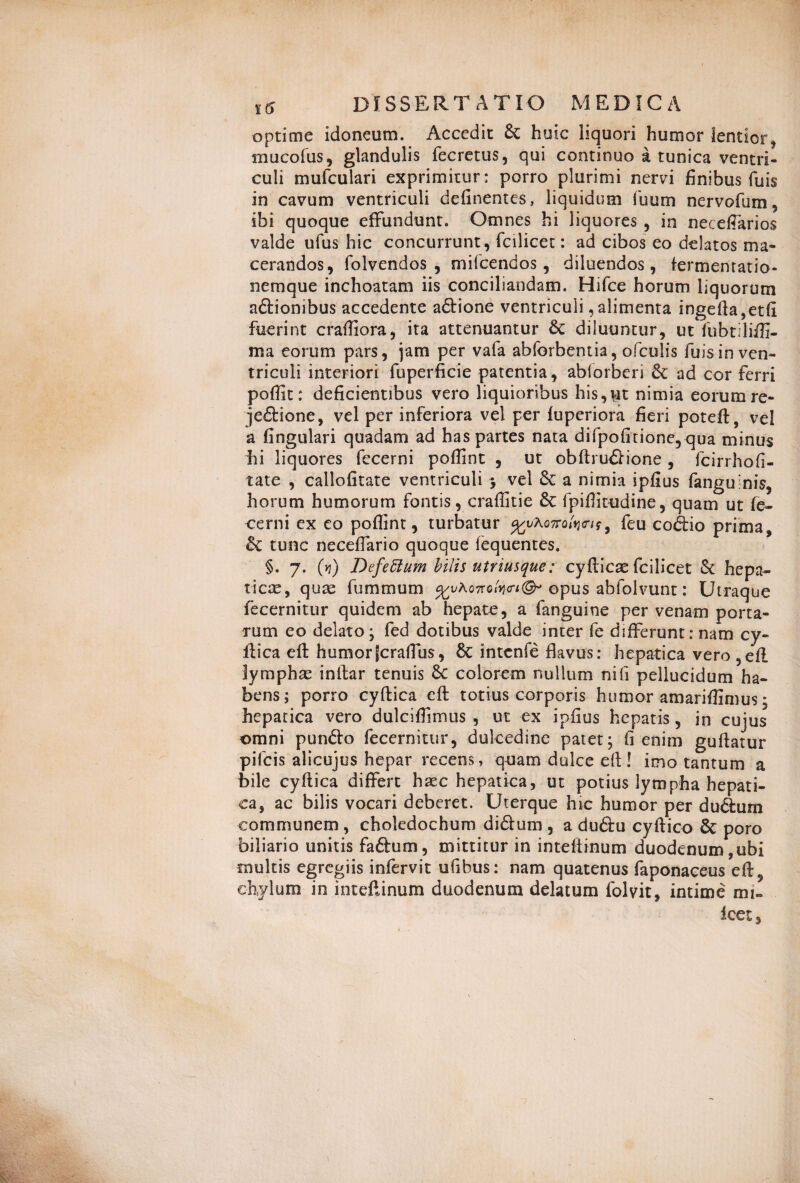 optime idoneum. Accedit & huic liquori humor lentior , mucofus, glandulis fecretus, qui continuo a tunica ventri¬ culi mufculari exprimitur: porro plurimi nervi finibus fu is in cavum ventriculi delinentes, liquidum fuum nervofum, ibi quoque effundunt. Omnes hi liquores , in neceffarios valde ufus hic concurrunt, fcilicet: ad cibos eo delatos ma¬ cerandos, folvendos , mifcendos, diluendos, fermentabo- nemque inchoatam iis conciliandam. Hifce horum liquorum a&ionibus accedente a£tione ventriculi, alimenta ingefta,etfi fuerint craffiora, ita attenuantur & diluuntur, ut fubtiliffi- ma eorum pars, jam per vafa abforbentia, ofculis fuis in ven¬ triculi interiori fuperficie patentia, ablorberi & ad cor ferri poffit: deficientibus vero liquioribus his,ut nimia eorum re- je&ione, vel per inferiora vel per luperiora fieri poteft, vel a fingulari quadam ad has partes nata difpofitione,qua minus hi liquores fecerni poffint , ut obftru£fione , fcirrhofi- tate , callofitate ventriculi ; vel & a nimia ipfius fangulnis, horum humorum fontis, craffitie 6c fpiffitudine, quam ut fe¬ cerni ex eo poffint, turbatur %v\Qmk<rif, feu codio prima, & tunc neceffario quoque iequentes. §. 7. (vi) DefeElum bilis utriusque: cyfticae fcilicet & hepa¬ tica, quae fummum %vh.QMfa<n<& opus abfolvunt: Utraque fecernitur quidem ab hepate, a fanguine per venam porta¬ rum eo delato; fed dotibus valde inter fe differunt: nam cy- ftica effc humorfcraffus, 6c intcnfe flavus: hepatica vero ,ell lymphae inltar tenuis &C colorem nullum nifi pellucidum ha¬ bens; porro cyftica eft totius corporis humor amariffimus; hepatica vero dulciffimus , ut ex ipfius hepatis, in cujus omni pun&o fecernitur, dulcedine patet; fi enim guftatur pifcis alicujus hepar recens, quam dulce eft! imo tantum a bile cyftica differt haec hepatica, ut potius lympha hepati¬ ca, ac bilis vocari deberet. Uterque hic humor per du&um communem, choledochum diftum , a du&u cyftico & poro biliario unitis faftum, mittitur in inteftinum duodenum,ubi multis egregiis infervit ufibus: nam quatenus faponaceus eft3 chylum in inteftinum duodenum delatum folvit, intime mi» icet.