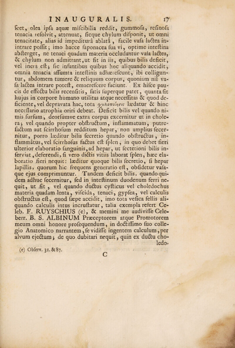 Icet, olea ipfa aquae mifcibilia reddit, gummofa, rcGnofa tenacia refoivit, attenuat, ficque chylum difponit, ut omni tenacitate, alias id impeditura ablata , facile vala laftea in- intrare poffit; imo hacce faponacea lua vi, optime inteftina abfterget, ne tenaci quadam materia occludantur vafa laftea, 8c chylum non admittant,ut fit in iis, quibus bilis deficit, vel iners eftj fic infantibus quibus hoc aliquando accidit, omnia tenacia aflumta inteflinis adhaerefctmt, ibi colligun¬ tur, abdomem tumere & reliquum corpus, quoniam nil va¬ fa la&ea intrare poteft, emacrefcere faciunt. Ex hilce pau¬ cis de efFeftu bilis recenfitis, fatis fuperque patet, quanta fit hujus in corpore humano utilitas atqueneceifitas 3c quod de¬ ficiente, vel depravata hac, tota omhm lsedatur 6c hinc necefiario atrophia oriri debeat. Deficit bilis vel quando ni¬ mis furfum, deorfumve extra corpus excernitur ut in chole¬ ra j vel quando propter obftruftum, inflammatum, putre- fadlum aut fcirrhofum redditum hepar, non amplius fecer¬ nitur, porro leeditur bilis fccretio quando obftru£tus, in¬ flammatus, vel fcirrhofus fadtus eft fplen , in quo debet fieri ulterior elaboratio fanguinis,ad hepar, ut fectetioni bilis in- ferviat,deferendi, fi vero di£fcis vitiis laborat fplen, haec ela¬ boratio fieri nequit: laeditur quoque bilis fecretio, fi hepar lapillis, quorum hic frequens generatio efl, oblidetur vafa- que ejus comprimuntur. Tandem deficit bilis, quandoqui¬ dem adhuc fecernitur, fed in inteftinum duodenum ferri ne- quit, ut fit , vel quando du&us cyfticus vel choledochus materia quadam lenta, vifeida, tenaci, gypfea, vel calculis obftrudlus eft, quod faepe accidit, imo tota vefica fellis ali¬ quando calculis intus incruftatur, talia exempla refert Ce- leb. Fo RUYSCHIUS (e), 6c memini me audivifle Cele- berr. B. S. ALBINUM Praeceptorem atque Promotoretn meum omni honore profequendum, in dodtiffimo fuo colle¬ gio Anatomico narrantem,fe vidifle ingentem calculum,per alvum ejedumj de quo dubitari nequit, quin ex du&u cho- ledo (e) Obferv. 3r. & 87«