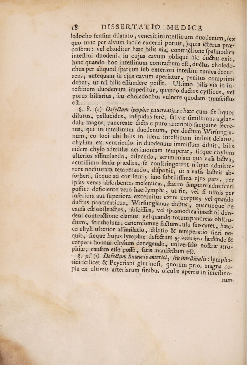 ledocho fenfim dilatato, venerit in inteftiuum duodenum fex quo tunc per alvum facile excerni potuit,)quia iderus pne- ceflerat: vel clauditur haec bilis via, contradione fpafmodica inteftini duodeni, in cujus cavum oblique hic dudus exit hinc quando hoc inteflinum contradum eft,dudus cholcdo’ chus per aliquod fpatium fub exteriori inteftini tunica decur rens, antequam in ejus cavum aperiatur, penitus comprimi debet, ut ml bilis effundere poffic. Ultimo bilis via in in¬ teflinum duodenum impeditur, quando dudus cyfticus vel porus bibimus, Ceu choledochus vulnere quodam tranfciilus §. 8. (») Defettum lympha paucreatica: hatc cum fit liquor dilutus, pellucidus, infipidusfere, faliva; fimillimus aglan- dula magna, pancreate dida e puro arteriofo fanguine fecre- tus, qui in inteflinum duodenum, perdudum Wirfuno-V num, eo loci ubi bilis in idem inteflinum influit delatus chylum ex ventriculo in duodenum immiflum diluit, bilis eidem chylo admiftas acrimoniam temperat, ficque chylum ulterius affimilando, diluendo, acrimoniam qua vafa ladea acutiffimo fenfu pratdita, fe conftringerent nilque admitte¬ rent nocituram temperando, difponit, ut a vafis ladeis ab- forben, ficque ad cor ferri; imo fubtiliffima ejus pars per ipias venas abforbentes meferaicas, ftatim fanguini admifceri poiut; deficiente vero hac lympha, ut fit, vel fi nimis per mfenora aut fupertora excernitur extra corpus; vel quando “aufa el* obftrudus , abCciffus, vel fpasmodica inteftini duo¬ deni contradione claufus: vel quando totum pancreas obftru- dum, fcirrhofum, cancrofumve fadum.ufu fuocaret, hxc ce chyli ulterior affimilatio, dilutio & temperatio fieri n quit, ficque hujus lymphx defedum ludendo & corpori bonum chylum denegando, univerfalis noflne atro¬ phice, caufam effe pofle, fatis manifeflum eft . §VPi (,) humor «a»-»», feuinteliinalis; lympha¬ tici fcihcet & Peyeriam glurinofi, quorum prior maLfco pia ex ultimis arteriarum finibus ofculis apertis in infeftino- . TUm-: