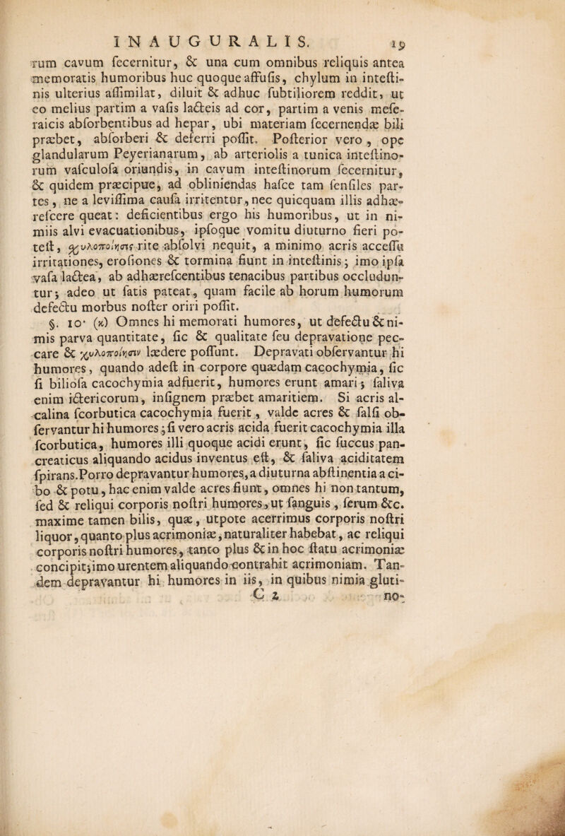 rum cavum fecernitur, 8c una cum omnibus reliquis antea memoratis humoribus huc quoque affufis, chylum in intefti- nis ulterius affimilat, diluit & adhuc fubtiliorem reddit, ut eo melius partim a vafis lafteis ad cor, partim a venis mefe- raicis abforbentibus ad hepar, ubi materiam fecernendae bili praebet, abforberi deferri poffit. Pofterior vero , ope glandularum Peyerianarum, ab arteriolis a tunica inteltino- rum vafculofa oriundis, in cavum inteftinorum fecernitur, & quidem praecipue, ad obliniendas hafce tam fenfiles par¬ tes , ne a leviflima caufa irritentur, nec quicquam illis ad hae- refcere queat: deficientibus ergo his humoribus, ut in ni¬ miis alvi evacuationibus, ipfoque vomitu diuturno fieri po¬ tet!, %vhonolvi<ns rite abfolvi nequit, a minimo acris accedit irritationes, erofiones 6c tormina fiunt in inteftinis; imo i pia vafa la&ea, ab adhaerefcentibus tenacibus partibus occludun¬ tur -y adeo ut fatis pateat , quam facile ab horum humorum defedtu morbus nofter oriri poffit. §. io- (k) Omnes hi memorati humores, ut defe£lu&ni¬ mis parva quantitate, fic & qualitate feu depravatione pec¬ care & ludere poflunt. Depravati obfervantur hi humores, quando adeft in corpore quasdamcacochymia, fic fi biliofa cacochymia adfuerit, humores erunt amari 5 faliva enim idterieorum, infignem praebet amaritiem. Si acris al- ealina fcorbutica cacochymia fuerit, valde acres 8c falfi ob¬ fervantur hi humores, fi vero acris acida fuerit cacochymia illa fcorbutica, humores illi quoque acidi erunt, fic fuccus pan¬ creaticus aliquando acidus inventus eft, & faliva aciditatem fpirans.Porro depravantur humores, a diuturna abftinentia a ci¬ bo & potu , hac enim valde acres fiunt, omnes hi non tantum, fed & reliqui corporis noftri humores , ut fiinguis , ferum &c. maxime tamen bilis, quae, utpote acerrimus corporis noftri liquor,quanto plus acrimoniae,naturaliter habebat, ac reliqui corporis noftri humores, tanto plus & in hoc ftatu acrimonia: concipitjimo urentem aliquando contrahit acrimoniam. Tan¬ dem depravantur hi humores in iis, in quibus nimia gluti-