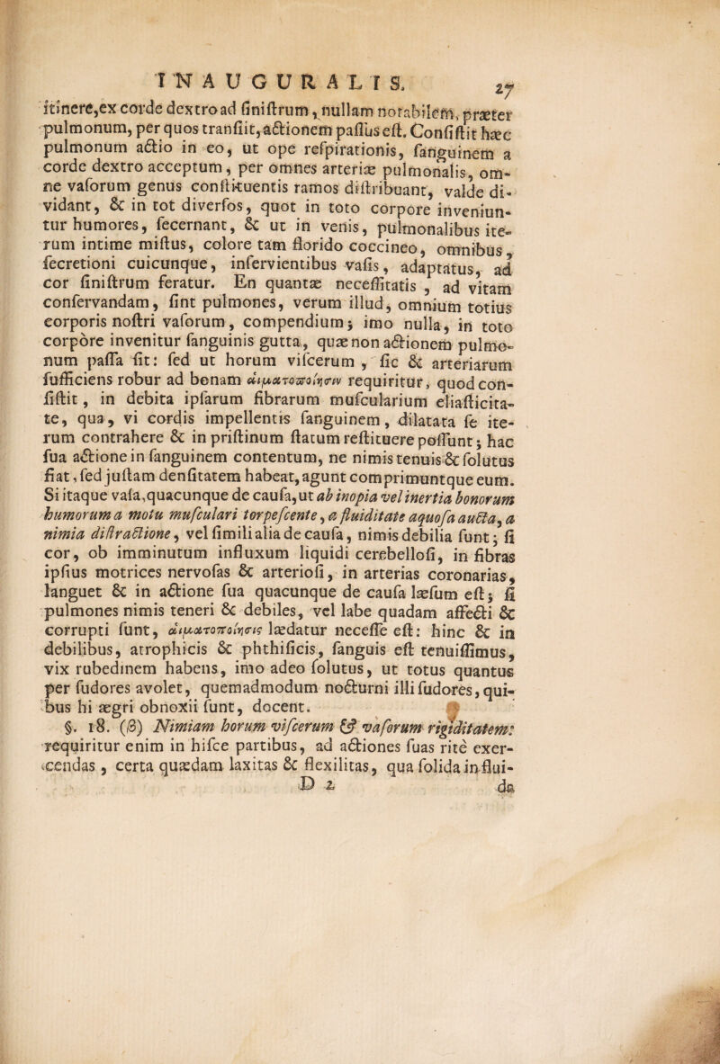 1 KAUGURA L I S. ty itinere,ex corde dextro ad finiftrum, nullam notabilem., praeter pulmonum, per quos tranfiit,adMonempafluseft. Confiftithaee pulmonum a£io in eo, ut ope refpiratioms, fanguinem a corde dextro acceptum, per omnes arteriae pulmonalis, om¬ ne vaforum genus conflkuentis ramos diftribuanr, valde di¬ vidant, & in tot diverfos, quot in toto corpore inveniun¬ tur humores, fecernant, ut in venis, pulmonalibus ite¬ rum intime miftus, colore tam florido coccineo, omnibus fecretioni cuicunque, infervientibus vafis, adaptatus, ad cor finiftrum feratur. En quantae neceffitatis , ad vitam confervandam, fint pulmones, verum illud, omnium totius corporis noftri vaforum, compendium $ imo nulla, in toto corpore invenitur fanguinis gutta, quae non a&ionem pulmo¬ num pafla fit: fed ut horum vilcerum , fic & arteriarum fufficiens robur ad bonam dipxTQztrofamv requiritur, quodcon- fiftit, in debita iplarum fibrarum mufcularium eliafticita- te, qua, vi cordis impellentis fanguinem, dilatata fe ite¬ rum contrahere & inpriftinum flatum reftituerepoflunt; hac fua a&ione in fanguinem contentum, ne nimis tenuis &foIutus fiat, fed juftam denfitatem habeat, agunt cotnprimuntque eum. Si itaque vaia.quacunque de caufa,ut ab inopia vel inertia bonorum humorum a motu mufculari torpefcente, a fluiditate aquofa a u di a ^ a nimia didradlione, velfimiliaiiadecaufa, nimis debilia funt; fi cor, ob imminutum influxum liquidi cercbellofi, in fibras ipfius motrices nervofas Sc arteriofi, in arterias coronarias, languet Sc in a&ione fua quacunque de caufa Isefum eft| fi pulmones nimis teneri 8c debiles, vel labe quadam affe&i & corrupti funt, dt paron qIyichs laedatur neceffe eft: hinc & in debilibus, atrophicis & phthificis, fanguis eft tenuiflimus, vix rubedinem habens, imo adeo folutus, ut totus quantus per fudores avolet, quemadmodum nofturni i Hi fudores, qui¬ bus hi aegri obnoxii funt, docent. §. 18. (3) Nimiam horum vifcerum ££ vaforum rigiditatem: requiritur enim in hlfce partibus, ad aftiones fuas rite exer¬ cendas , certa quadam laxitas 5c flexilitas, qua folida influi-