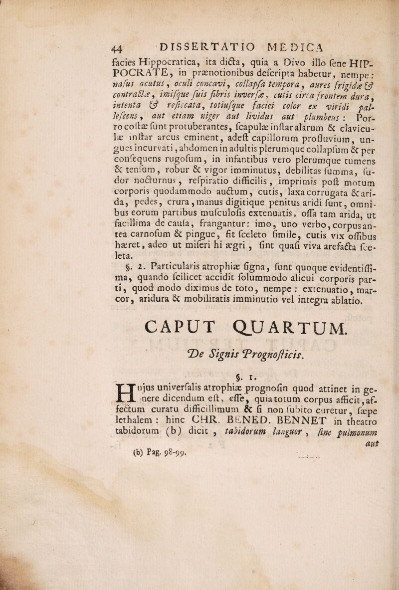 facies Hippocratica, itadida, quia a Divo illo fene HIP¬ POCRATE, in praenotionibus defcripta habetur, nempe: nafus acutus, oculi concavi, collapfa tempora, aures frigi d<e& contrattce, imifque fiuis fibris inverfre, cutis circa frontem dura, intenta & reficcata, totiufque faciei color ex viridi pal¬ le fcens , aut etiam niger aut lividus aut plumbeus : Por¬ ro coite fune protuberantes, fcapulasinftaralarum 6c clavicu- te inftar arcus eminent, adeft capillorum profluvium, un¬ gues incurvati, abdomen in adultis plerumque collapfum & per confequens rugofum, in infantibus vero plerumque tumens & tenfum, robur & vigor imminutus, debilitas fumma, Cu¬ dor nodurnus , refpiratio difficilis, imprimis poft motum corporis quodammodo audum, cutis, laxa corrugata 6e ari¬ da, pedes, crura ,manus digitique penitus aridi funt, omni¬ bus eorum partibus mufculofis extenuatis, ofla tam arida, ut facillima decania, frangantur: imo, udo verbo, corpus an¬ tea carnofum & pingue, fit ice leto fimile, cutis vix offibus Iixret, adeo ut miferi hi aegri , fint quafi viva arefada De¬ leta. §. z. Particularis atrophiae figna, funt quoque evidentiffi- ma, quando fcilicet accidit folummodo alicui corporis par¬ ti, quod modo diximus de toto, nempe: extenuatio, mar¬ cor, aridura & mobilitatis imminutio vel integra ablatio. CAPUT QUARTUM. T>e Signis Trognoflicis. §• I • Hujus univerfalis atrophte prognofin quod attinet in ge¬ nere dicendum efi> die, quia totum corpus afficit, af- fedum curatu difficillimum & fi non Cubito curetur tepe lethalem : hinc CBR. BliNED. BENNET in theatro tabidorum (b) dicit , tabidorum languor , fine pulmonum aut (» Pag. 98-99.