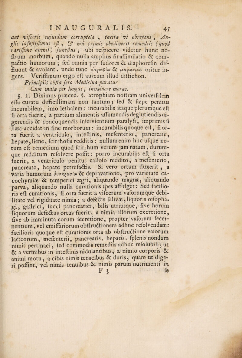 aut vifceris cujusdam corruptela , tacita vi obrepens , An~ glis infejlifimus ejl , & mfi primis obediverit re?nediis (quod rariffime evemt) funeflus ; obi refpicere videtur hunc no- ftrum morbum, quando nulla amplius ficaffimilatio & com* paftio humorum ; fed omnia per fudores & diaphorefin dif¬ fluunt & avolant ■> unde tunc drqwpLx, & y^^ec<ruog oritur in¬ gens. Veriffimum ergo eft aureum illud diftichon. Principiis obfia fero Medicina paratur Cum mala per longas, invaluere moras. §, 2 o Diximus praeced. §. atrophiam no liram univerfalem etTe curatu difficillimam non tantum ; fed £c fsepe penitus incurabilem, imo lethalem : incurabilis itaque plerumque eft fi orta fuerit, a partium alimentis aflumendisdeglutiendisdi¬ gerendis St concoquendis infervientium paralyfi, imprimis fi ha^c accidat in fine morborum: incurabilis quoque eft, fi or¬ ta fuerit a ventriculo, inteftinis, mefenterio , pancreate, hepate, liene, fcirrhofis redditis: nullum enim huc ufque no¬ tum eft remedium quod fcirrhum verum jam natum , durum- que redditum refolvere poffit: porro incurabilis eft ii orta fuerit, a ventriculo penitus cailofo reddito, a mefenterio, pancreate, hepate petrefa&is. Si vero ortum duxerit, a varia humorum JW3c depravatione, pro varietate ca- cochymiae Sc temperiei aegri, aliquando magna, aliquando parva 3 aliquando nulla curationis fpes affulget: Sed facilio¬ ris eft curationis, fi orta fuerit a vifcerum vaforumque debi¬ litate vel rigiditate nimia; a defeftu ialivae,liquoris cefopha- gi, gaftrici, fucci pancreatici, bilis utnusque, fi ve horum liquorum defedlus ortus fuerit, a nimia illorum excreticne, five ab imminuta eorum fecretione, propter vaforum fecer» nentium,vel emiffariorumobftru&ionem adhuc refolvendam: facilioris quoque eft curationis orta ab obftru£tione vaforum lacteorum, mefenterii, pancreatis, hepatis» fplenis nondum nimis pertinaci, fed commodis remediis adhuc refolubdi; ut a vermibus in inteftinis nidulantibus, a nimio corporis Sc animi motu, a cibis nimis tenacibus & duris, quam ut dige¬ ri poffint, vel nimis tenuibus Sc nimis parum nutrimenti in