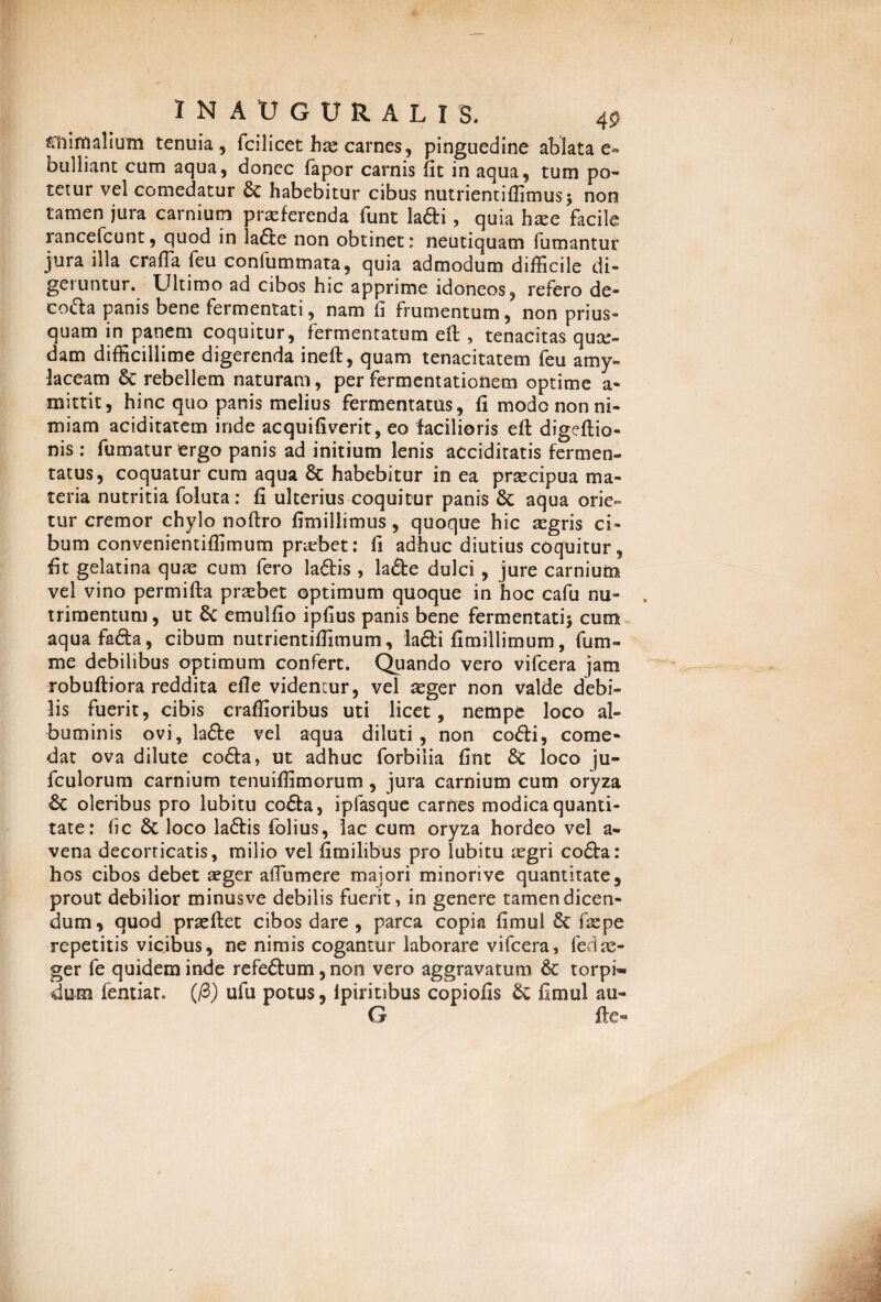 «f!i i m alium tenuia, fcil icet has carnes, pinguedine ablatae- bulliant cum aqua, donec fapor carnis Ut in aqua, tum po¬ tetur vel comedatur & habebitur cibus nutrientiffimus* non tamen jura carnium praeferenda funt lafti, quia hxe facile rancefcunt, quod in ia£le non obtinet: neutiquam fumantur jura illa craffa feu confummata, quia admodum difficile di¬ geruntur. Ultimo ad cibos hic apprime idoneos, refero de- co(5la panis bene fermentati, nam fi frumentum, non prius¬ quam in^panem coquitur, fermentatum eft , tenacitas quee- dam difficillime digerenda ineft, quam tenacitatem feu amy- laceam & rebellem naturam, per fermentationem optime a- mittit, hinc quo panis melius fermentatus, fi mode non ni¬ miam aciditatem inde acquifiverit, eo facilioris efl digeflio- nis : fumatur ergo panis ad initium lenis accidiratis fermen¬ tatus, coquatur cum aqua 6c habebitur in ea prtecipua ma¬ teria nutritia foluta: fi ulterius coquitur panis Sc aqua orie¬ tur cremor chylo noftro fimillimus, quoque hic aegris ci¬ bum convenientiffimum pnebet: fi adhuc diutius coquitur, fit gelatina quae cum fero la&is , la&e dulci, jure carnium vel vino permifla praebet optimum quoque in hoc cafu nu¬ trimentum, ut Sc emulfio ipfius panis bene fermentati* cum aquafa&a, cibum nutrientiflimum, lacii fimillimum, funi- me debilibus optimum confert. Quando vero vifcera jam robuftiora reddita effe videntur, vel aeger non valde debi¬ lis fuerit, cibis craffioribus uti licet, nempe loco al¬ buminis ovi, la£te vel aqua diluti, non co£li, come¬ dat ova dilute cofla, ut adhuc forbiiia fint 8c loco ju- fculorum carnium tenuiffimorum , jura carnium cum oryza oleribus pro lubitu cofla, ipfasque carnes modica quanti¬ tate: fi c 6c loco laftis folius, lac cum oryza hordeo vel a- vena decorticatis, milio vel fimilibus pro lubitu aegri co£ta: hos cibos debet aeger affumere maiori minorive quantitate, prout debilior minusve debilis fuerit, in genere tamen dicen¬ dum , quod praeflet cibos dare , parca copia fimui 6c ( ae pe repetitis vicibus, ne nimis cogantur laborare vifcera, fedsc- ger fe quidem inde refeftum, non vero aggravatum & torpi¬ dum fentiat. (/3) ufu potus, ipiritibus copiolis & fimui au- G fle®