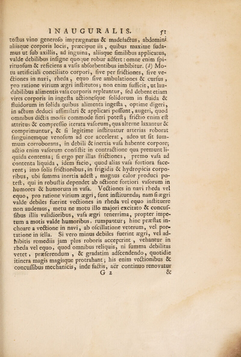 toflus vino generofo imprognatus & madefa&us, abdomini aliisque corporis locis, praecipue iis , quibus maxime {uda¬ mus ut fub axillis, ad inguina, aliisque fimilibus applicatus, valde debilibus infigne quoque robur adfert: omne enim fpi- rituofum reficiens a vafis abforbentibus imbibitur. Mo¬ tu artificiali conciliato corpori, fi ve per friCliones, five ve¬ ctiones in navi, rheda, equo five ambulationes Se curfus , pro ratione virium aegri inilitutos-, non enim fufficit, ut lau¬ dabilibus alimentis vafa corporis repleantur, fed debent etiam vires corporis in ingefta aCtionefque (olidorum in fluida & fluidorum in folida quibus alimenta ingefia , optime digeri, in aftum deduci affimilari & applicari poflunt, augeri, quod omnibus dictis modis commode fieri poteft* friCtio enim e it attritus 2c compreffio iterata vaforum, qua alterne laxantur Sc comprimuntur, Se fi legitime indituatur arterias roborat fanguinemque ve no fu m ad cor accelerat , adeo ut fit (urn- muni corroborans, in debili & inertia vafa habente corpore; a£tio enim vaforum confidit in contractione qua premunt li¬ quida contenta; fi ergo per illas frictiones, premo vafa ad contenta liquida , idem facio, quod alias vafa fortiora face¬ rent > irno folis friftionibus, in frigidis hydropicis corpo¬ ribus, ubi fumma inertia ade(i , magnus calor produci po¬ te (t , qui in robultis dependet ab aCtione fortiori vaforum in humores St humorum in vafa. Ve&iones in navi rheda vel equo, pro ratione virium aegri, funt inftituenda> nam fi aegri valde debiles fuerint veCtiones in rheda vel equo indi tuere non audemus, metu ne motu illo majori excitato St concuf- fibus illis validioribus, vafa aegri tenerrima, propter impe¬ tum a motis valde humoribus, rumpanturj hinc praedat in¬ choare a ve&ione in navi, ab ofcillatione veterum, vel por¬ tatione in fella. Si vero minus debiles fuerint aegri, vel ad¬ hibitis remediis jam pius roboris acceperint , vehantur in rheda vel equo, quod omnibus reliquis, ni fumma debilitas vetet > praeferendum , St gradatim adicendendo, quotidie itinera magis magisque protrahant; his enirn veftionibus & concuffibus mechanicis 3 inde faftis, aer continuo renovatur G z &
