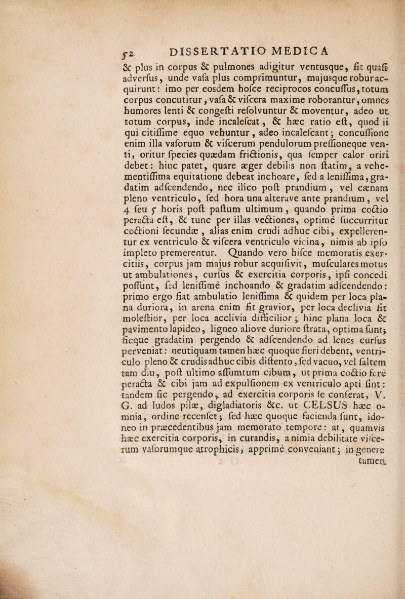 & pios in corpus pulmones adigitur ventusque, fit quafl adverfus, unde vafa plus comprimuntur, maj usque robur ac» quirunt: imo per eosdem hofce reciprocos conculfus, totum corpus concutitur, vafa 6c vifcera maxime roborantur,omnes humores lenti 6c congefti refolvuntur moventur, adeo ut totum corpus, inde incalefcat, & haec ratio eft, quod ii qui citifiime equo vehuntur , adeo incalefcant • concuffione enim illa vaforum & vifcerum pendulorum preffioneque ven¬ ti, oritur fpecies quaedam fri&ionis, qua femper calor oriri debet: hinc patet, quare aeger debilis non ftatim, a vehe- mentiffima equitatione debeat inchoare, fed a leniffima,gra- datim adfcendendo, nec ilico poft prandium, vel c^nam pleno ventriculo, fed hora una aiterave ante prandium, vel 4 feu f horis poft paftum ultimum , quando prima co&io perafta eft, 6c tunc per illas ve&iones, optime fuccurritur coftioni fecundae , alias enim crudi adhuc cibi, expelleren¬ tur ex ventriculo 8c vifcera ventriculo vicina, nimis ab ipfo impleto premerentur. Quando vero hifce memoratis exer¬ citiis, corpus jam majus robur aequi (ivit, mufculares motus ut ambulationes, curius &C exercitia corporis, ipfi concedi poliunt, fed leniffime inchoando gradatim adfcendendo: primo ergo fiat ambulatio leniffima & quidem per loca pla¬ na duriora, in arena enim fit gravior, per loca declivia fit moleftior, per loca acclivia difficilior ; hinc plana loca 6c pavimento lapideo, ligneo aliove duriore ftrata, optima funtj ficque gradatim pergendo 6c adfcendendo ad lenes curfus perveniat: neutiquam tamen hacc quoque fieri debent, ventri¬ culo pleno 6c crudis adhuc cibis diftento,fed vacuo, vel falcem tam diu, poft ultimo aftlimtum cibum, ut prima co£tio fere pera£la & cibi jam ad expulfionem ex ventriculo apti fint: tandem fic pergendo, ad exercitia corporis fe conferat, V. G. ad ludos pilae, digladiatoris 6tc. ut CELSUS hxc o- mnia, ordine recenfetj fed hxc quoque facienda funt, ido¬ neo in praecedentibus jam memorato tempore: at, quamvis haec exercitia corporis, in curandis, a nimia debilitate vifce¬ rum vaforum que atrophicis, apprime conveniant; in genere tamen*