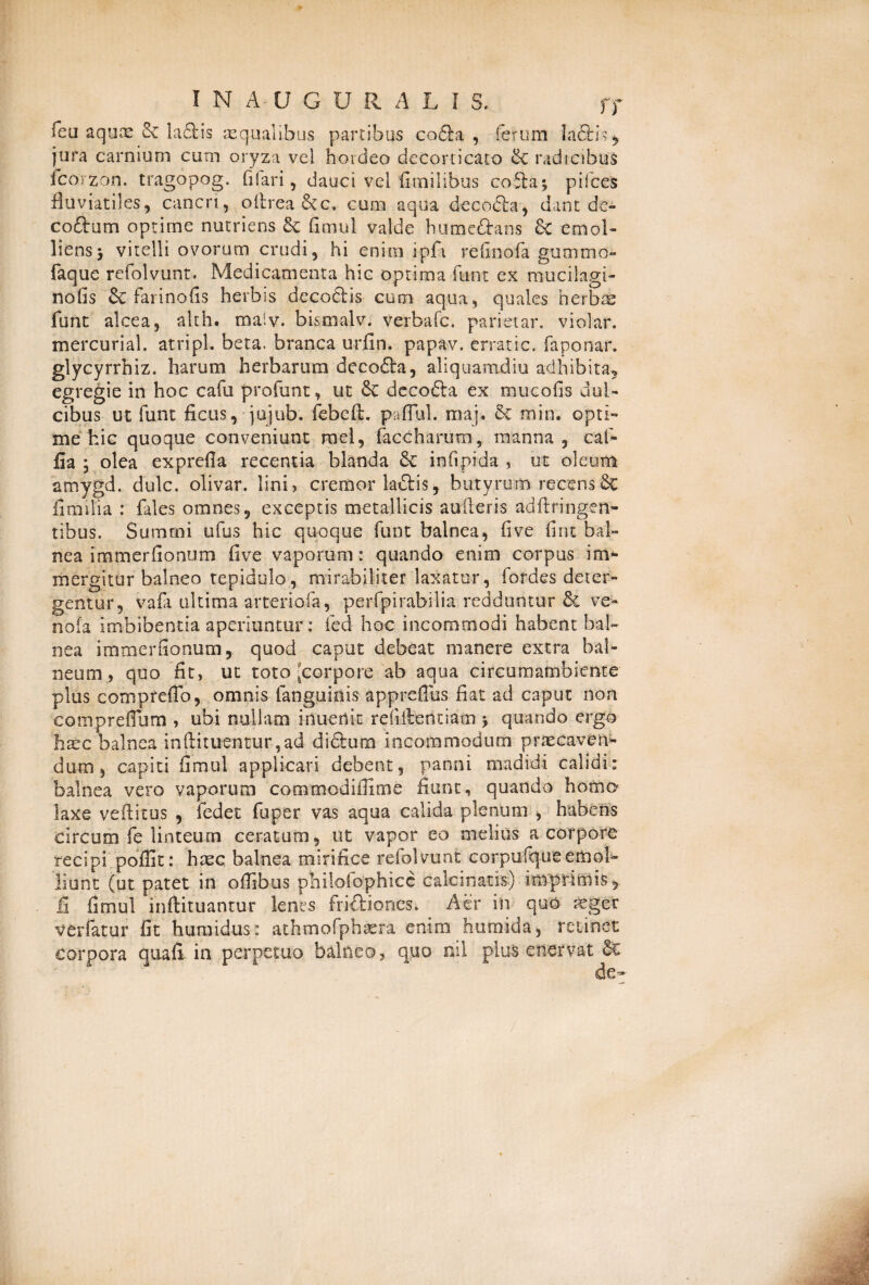 feu aquae & ladtis aqualibus partibus co£hi , ferum Ia6ti> ^ jura carnium cum oryza vel hordeo decorticato & radicibus icorzon. tragopog. filari ^ dauci vel fitnilibus cofta; pilees fluviatiles, cancri, oftrea&c, cum aqua decodla, dant de- coftum optime nutriens 8c fimul valde humeftans & emol¬ liens y vitelli ovorum crudi, hi enim ipfi refinofa gutnmo faque refolvunt. Medicamenta hic optima funt ex mucilagi- nofis & farinofis herbis decodlis cum aqua, quales herbae funt alcea, alth. maiv. bismalv. verbafe. parietar. violar. mercurial. atripl. beta, branca urfin. papav. erratic. faponar, glycyrrhiz. harum herbarum decofta, aliquamdiu adhibita, egregie in hoc cafu profunt, ut Sc decofta ex mucofis dul¬ cibus ut funt ficus, jujub. febeft. paflul. maj. & min. opti¬ me hic quoque conveniunt mei, faccharum, manna, caf- fia 5 olea exprefla recentia blanda & infipida , ut oleum atnygd. dulc. olivar. lini, cremor la&is, butyrum recens Se fimilia : fales omnes, exceptis metallicis aufteris adftringen- tibus. Summi ufus hic quoque funt balnea, fi ve fint bal¬ nea immerfionum five vaporum: quando enim corpus im¬ mergitur balneo tepidulo, mirabiliter laxatur, fordes deter¬ gentur, vafa ultima arteriola, perfpirabilia redduntur & ve- nola imbibentia aperiuntur: fed hoc incommodi habent bal¬ nea immerfionum, quod caput debeat manere extra bal¬ neum, quo fit, ut toto [corpore'ab aqua circumatnbiente plus comprefib, omnis fanguinis appreflus fiat ad caput non compreflum , ubi nullam inuetlic rebitendam \ quando ergo haec balnea inftituentur ,ad dictum incommodum praecaven¬ dum , capiti fimul applicari debent, panni madidi calidi: balnea vero vaporum commodiffime fiunt, quando homo laxe veftitus , fedet fuper vas aqua calida plenum , habens circum fe linteum ceratum, ut vapor eo melius a corpore recipi poflic: haec balnea mirifice refolvunt corpufque emol¬ liunt (ut patet in oilibus philofophicc calcinatis) imprimis, li fimul inftituantur lenes frifliones. Aer in quo aeger verfatur fit huraidus: athmofphasra enim humida, retinet corpora quaCt in perpetuo balneo, quo ni! plus enervat &