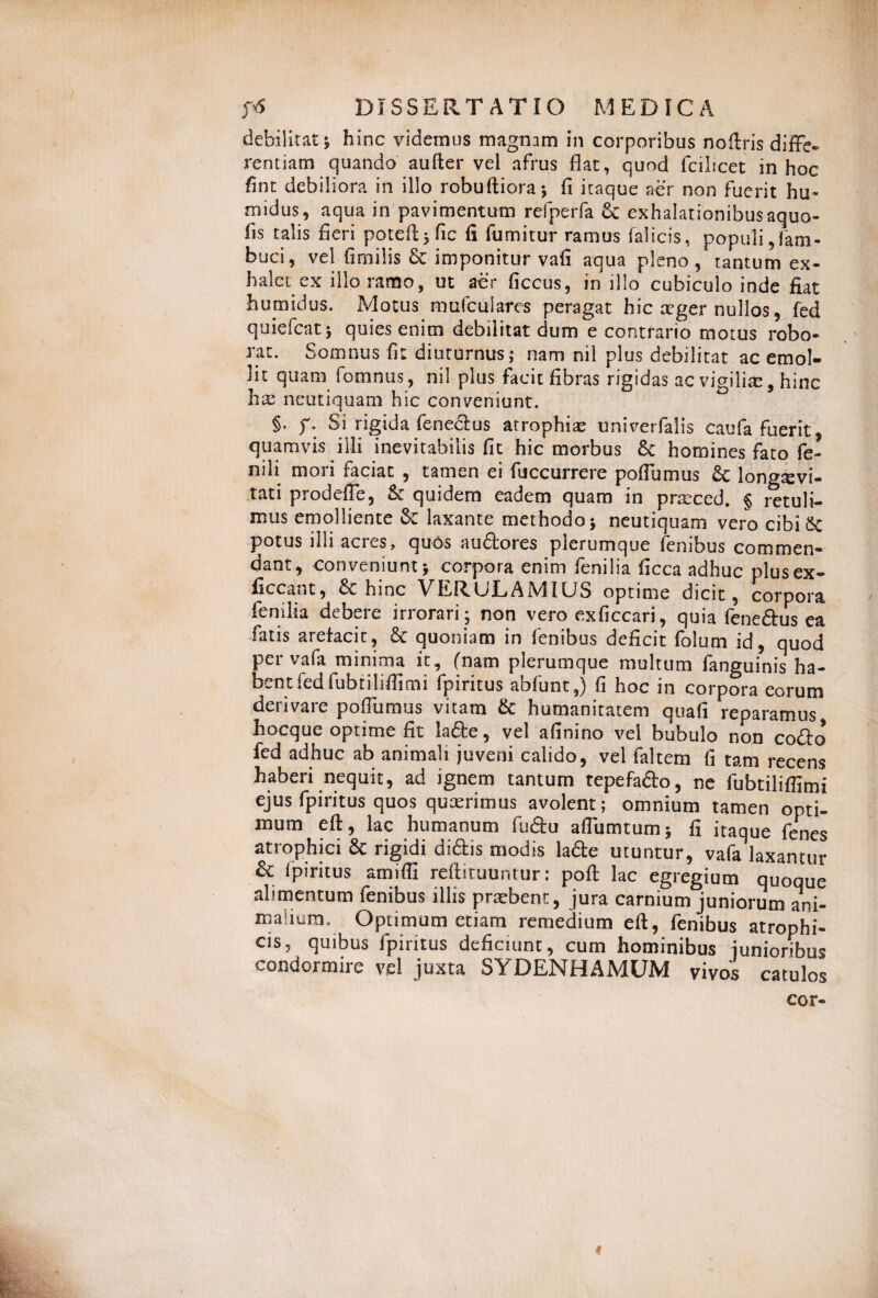 debilitat; hinc videmus magnam in corporibus noftris diffe¬ rentiam quando aufter vel afrus flat, quod fcilicet in hoc fnn debiliora in illo robuftiora; fi itaque aer non fuerit hu« midus, aqua in pavimentum refperfa & exhalationibus aquo- fis talis fieri poteft; fic fi fumitur ramus (alicis, populi, Tam- buci, vel fimilis & imponitur vafi aqua pleno, tantum ex¬ halet ex illo ramo, ut aer ficcus, in illo cubiculo inde fiat humidus. Motus mufculares peragat hic aeger nullos, fed quiefeat; quies enim debilitat dum e contrario motus robo¬ rat. Somnus fit diuturnus; nam nil plus debilitat ac emol¬ lit quam Temnus, nil plus facit fibras rigidas ac vigiliae, hinc hae neutiquam hic conveniunt. §. f. Si rigida Tenedius atrophia? univerfalis caufa fuerit, quamvis illi inevitabilis fit hic morbus 8c homines fato fe¬ nili mori faciat , tamen ei fiiccurrere poflumus Sc longaevi¬ tati prodeffe, A quidem eadem quam in praeced. § retuli¬ mus emolliente &: laxante methodo; neutiquam vero cibi Sc potus illi acies, quos audores plerumque (enibus commen¬ dant, conveniunt; corpora enim fenilia ficca adhuc plus ex - ficcant, 6c hinc VERULAMIUS optime dicit, corpora fenilia debere irrorari ; non vero exficcari, quia Tenedius ea fatis arefacit, 8c quoniam in fenibus deficit folum id, quod per vafa minima it, (nam plerumque multum fanguinis ha¬ bent fed fubtiliffimi fpiritus abfunt,) fi hoc in corpora eorum derivare poffumus vitam & humanitatem quafi reparamus hocque optime fit lade, vel afinino vel bubulo non codo fed adhuc ab animali juveni calido, vel faltem fi tam recens haberi nequit, ad ignem tantum tepefado, ne fubtiliffimi ejus fpiritus quos quaerimus avolent; omnium tamen opti¬ mum eft, lac humanum fudu aflumtum; fi itaque Tenes atrophici & rigidi didis modis lade utuntur, vafa laxantur & fpiritus amiffi reftituuntur: poft lac egregium quoque alimentum fenibus illis praebent, jura carnium juniorum ani¬ malium. Optimum etiam remedium eft, fenibus atrophi¬ cis, quibus fpiritus deficiunt, cum hominibus junioribus condormire vel juxta SYDENHAMUM vivos catulos cor-