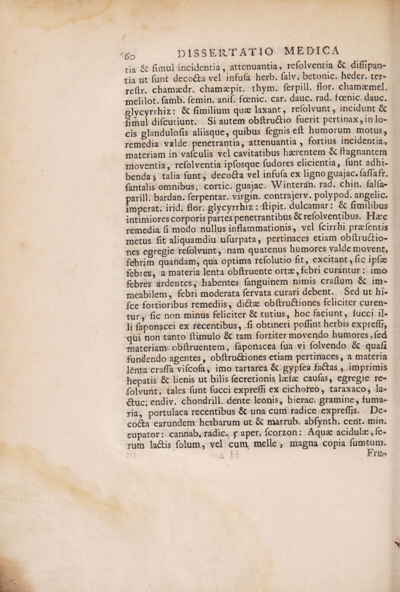 tia & fimul incidentia, attenuantia, refoiventia 6>C diffipat> tia ut funt decoda vel infufa herb, falv.- betonic. heder. ter- reftr. chamsedr. chamsepit. thym. ferpill. flor, chamaemel. melilot. famb. femin. anif. fcenic. car. dauc. rad. fcenic. dauc. plycyrrhiz: fimilium quse laxant, leiolvunt, incidunt & §mul difcutiunt. Si autem obftrudio fuerit pertinax, in lo¬ cis gbmdulofis aliisque, quibus fegnis eft humorum motus, remedia valde penetrantia, attenuantia, fortius incidentia, materiam in vafculis vel cavitatibus haerentem Sc ffagnantera moventia, refoiventia ipfosque fudores elicientia, funt adhi¬ benda J talia funt , decoda vel infufa ex ligno guajac. fafiafr. fontalis omnibus, cortic. guajac, Winterah. rad. chin. falfo- parili, bardan. ferpentar. Virgin, contrajerv. polypod. angelic. imperat, irid. flor, glycyrrhiz : ftipit. dulcamar: & fimilibus intimiores corporis partes penetrantibus refolventibus. Haec remedia fi modo nullus inflammationis, vel fcinm praefentis metus fit aliquamdiu ufurpata, pertinaces etiam obftrudio- nes egregie refolvunt, nam quatenus humores valde movent, febrim quandam, qua optima reiolutio fit, excitant,fic ipfe febres, a materia lenta obftruente ortae,febri curantur : imo febres ardentes, habentes fanguinem nimis craflum 6c ira- meabilem, febri moderata fervata curari debent. Sed ut hi* fce fortioribus remediis, didas obftmdiones feliciter curen¬ tur, fic non minus feliciter 8c tutius, hoc faciunt, iucci il* 3i foponacei ex recentibus , fi obtineri poffint herbis expreffi, qtii non tanto ftimulo £c tam fortiter movendo humores ,ied materiam obffruentem, faponacea fua vi folvendo & quafi fundendo agentes, obftrudliones etiam pertinaces, a materia lenta crafia vifcofo, imo tartarea & gypfea faftas , imprimis hepatis lienis ut bilis fecretionis ladae caufas, egregie re¬ folvunt, tales funt fucci expreffi ex cichoreo, taraxaco, la- duc.endiv. chondrill. dente leonis, hierae, gramine, fuma- lia, portulaca recentibus & una cum radice expreffis. De¬ coda earundem herbarum ut 6c marrub. abfynth. cent. min. eupator: canriab* radie, f aper, fcorzon: Aquae acidulas,fe¬ rum ladis foium, vel cum meile > magna copia fumtum»