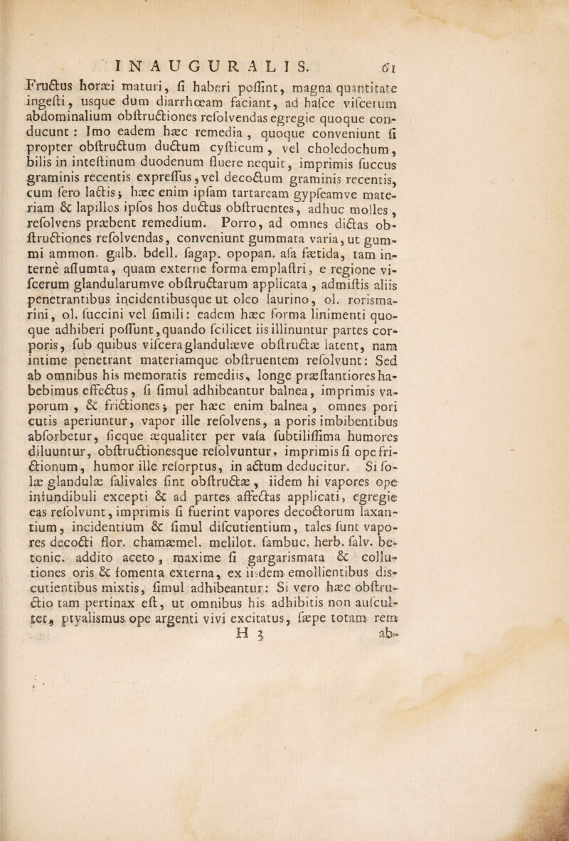 Frudus horxi maturi, fi haberi poflint, magna quantitate ingefli, usque dum diarrhoeam faciant, ad hafce vifcerum abdominalium obitrudiones refolvendas egregie quoque con¬ ducunt : Imo eadem hxc remedia , quoque conveniunt fi propter obftrudum dudum cyfticum , vel choledochum, bilis in inteftinum duodenum fluere nequit, imprimis fuccus graminis recentis expreflus,vel decodum graminis recentis, cum fero ladis* hxc enim ipfam tartaream gypfeamve mate¬ riam lapillos ipfos hos dudus obflruentes, adhuc molles, refolvens prxbent remedium. Porro, ad omnes didas ob- ifrudiones refolvendas, conveniunt gummata varia,ut gum- mi ammon. galb. bdell. fagap. opopan. afa fxtida, tam in¬ terne aflumta, quam externe forma emplaftri, e regione vi¬ fcerum glandularumve obftrudarum applicata , admiftis aliis penetrantibus incidentibusque ut oleo laurino, ol. rorisma» rini, ol. fuccini vel fimili: eadem hxc forma linimenti quo¬ que adhiberi poflunt, quando fcilicet iis illinuntur partes cor¬ poris, fub quibus vifceraglandulxve obftrudx latent, nam intime penetrant materiamque obflruentem refolvunt: Sed ab omnibus his memoratis remediis, longe prxflantioresha¬ bebimus effedus, fi fimul adhibeantur balnea, imprimis va¬ porum , Se fridiones j per hxc enim balnea , omnes pori cutis aperiuntur, vapor ille refolvens, a poris imbibentibus abforbetur, ficque xqualiter per vala fubtiliflima humores diluuntur, obftrudionesque relolvuntur, imprimis fi ope fri- dionum, humor ille relorptus, in adum deducitur. Si fo- Ix glandulx falivales fint obftrudx, iidem hi vapores ope infundibuli excepti &C ad partes affedas applicati, egregie eas refolvunt, imprimis fi fuerint vapores decodorum laxan¬ tium, incidentium fimul difcutientium, tales funt vapo¬ res decodi flor, chamxmel. melilot. famhuc. herb. falv. be- tonic. addito aceto, maxime fi gargarismata &C collu¬ tiones oris 6c fomenta externa, ex iisdem emollientibus dis- cutientibus mixtis, fimul adhibeantur: Sivero hxc obftru- dio tam pertinax eft, ut omnibus his adhibitis non aufcul- te ta ptyalismus ope argenti vivi excitatus, fxpe totano rem H 3