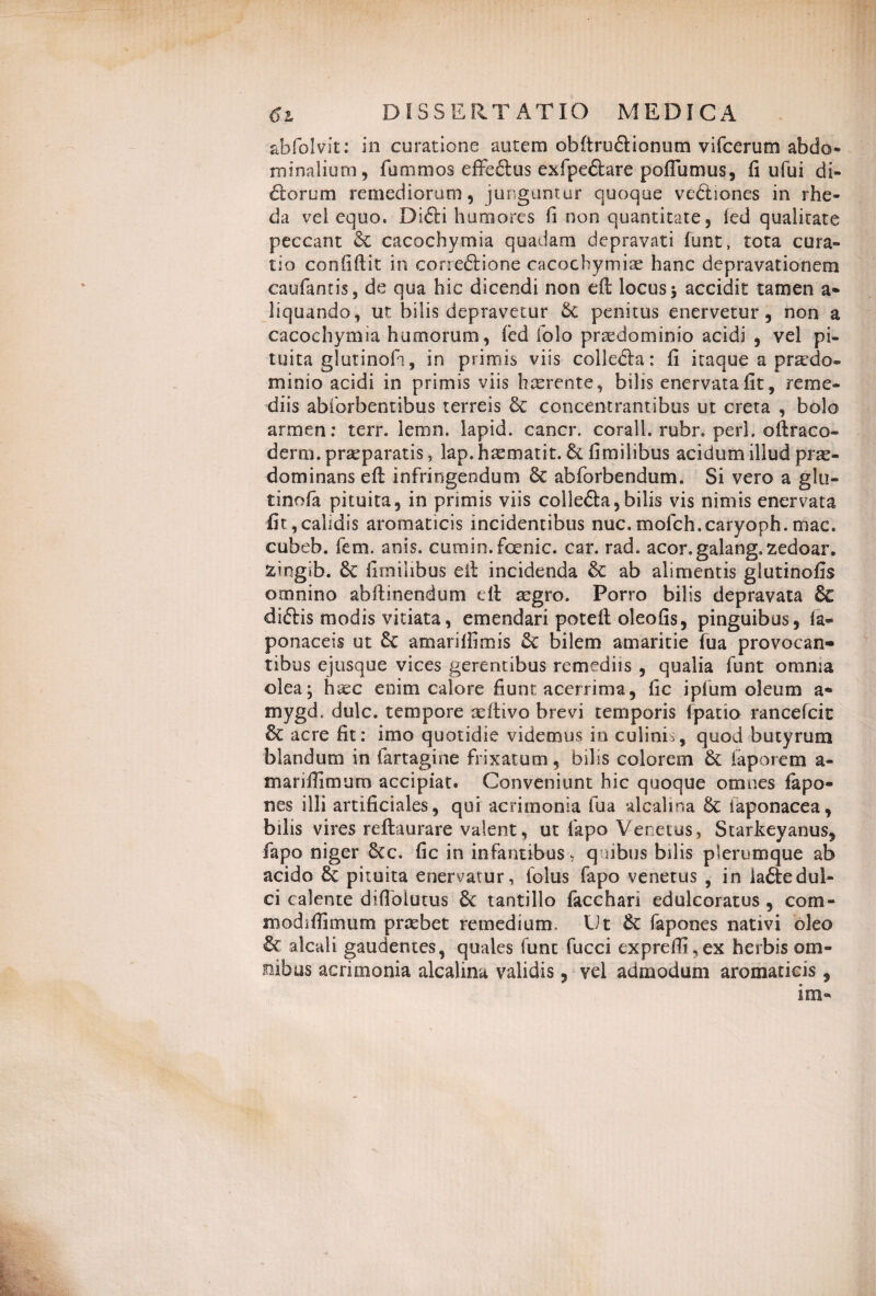 abfolvit: in curatione autem obftrudlionum vifcerum abdo» minalium , fummos effectus exfpedlare poffumus, fi ufui di¬ riorum remediorum, junguntur quoque vedliones in rhe- da vel equo. Di£li humores fi non quantitate, (ed qualitate peccant & cacochymia quadam depravati funt, tota cura¬ tio confiftit in coneftione cacochymiae hanc depravationem caufantis, de qua hic dicendi non efi: locus \ accidit tamen a* liquando, ut bilis depravetur Sc penitus enervetur, non a cacochymia humorum, fed folo pr^dominio acidi , vel pi¬ tuita glutinofa, in primis viis collecla: fi itaque a prardo- minio acidi in primis viis haerente, bilis enervata fit, reme¬ diis abforbentibus terreis & concentramibus ut creta , bolo armen: terr. iemn. lapid. cancr. corall. rubr. peri, oftraco- derm. praeparatis, lap. hmmatit. fimilibus acidum illud prae- dominans efi: infringendum Sc abforbendum. Si vero a glu- tinofa pituita, in primis viis colleSla,bilis vis nimis enervata fit,calidis aromaticis incidentibus nuc.mofch.caryoph.mac. cubeb. fem. anis, cumin.fcenic. car. rad. acor.galang.zedoar. &ingib. Sc fimilibus ell incidenda Sc ab alimentis glutinofis omnino abftinendum ell aegro. Porro bilis depravata & diftis modis vitiata, emendari potefi: oleofis, pinguibus, la« ponaceis ut Sc amarifiimis Sc bilem amaritie fua provocan¬ tibus e jusque vices gerentibus remediis , qualia funt omnia olea; haec enim calore fiunt acerrima, fic ipfum oleum a- mygd. dulc. tempore aeftivo brevi temporis fpatio rancefcit Sc acre fit: imo quotidie videmus in culinis, quod butyrum blandum in fartagine frixatum, bilis colorem Sc faporem a- marifiimum accipiat. Conveniunt hic quoque omnes fapo- nes illi artificiales, qui acrimonia fua alcalina Sc laponacea, bilis vires reftaurare valent, ut fapo Venetus, Starkeyanus, fapo niger Scc. fic in infantibus, quibus bilis plerumque ab acido Sc pituita enervatur, folus fapo venetus , in ia£tedul¬ ci calente diflblutus Sc tantillo facchari edulcoratus, com- modifiimum praebet remedium. Ut Sc fapones nativi oleo Sc aleati gaudentes, quales funt fucci expreffi,ex herbis om¬ nibus acrimonia alcalina validis, vel admodum aromaticis ,