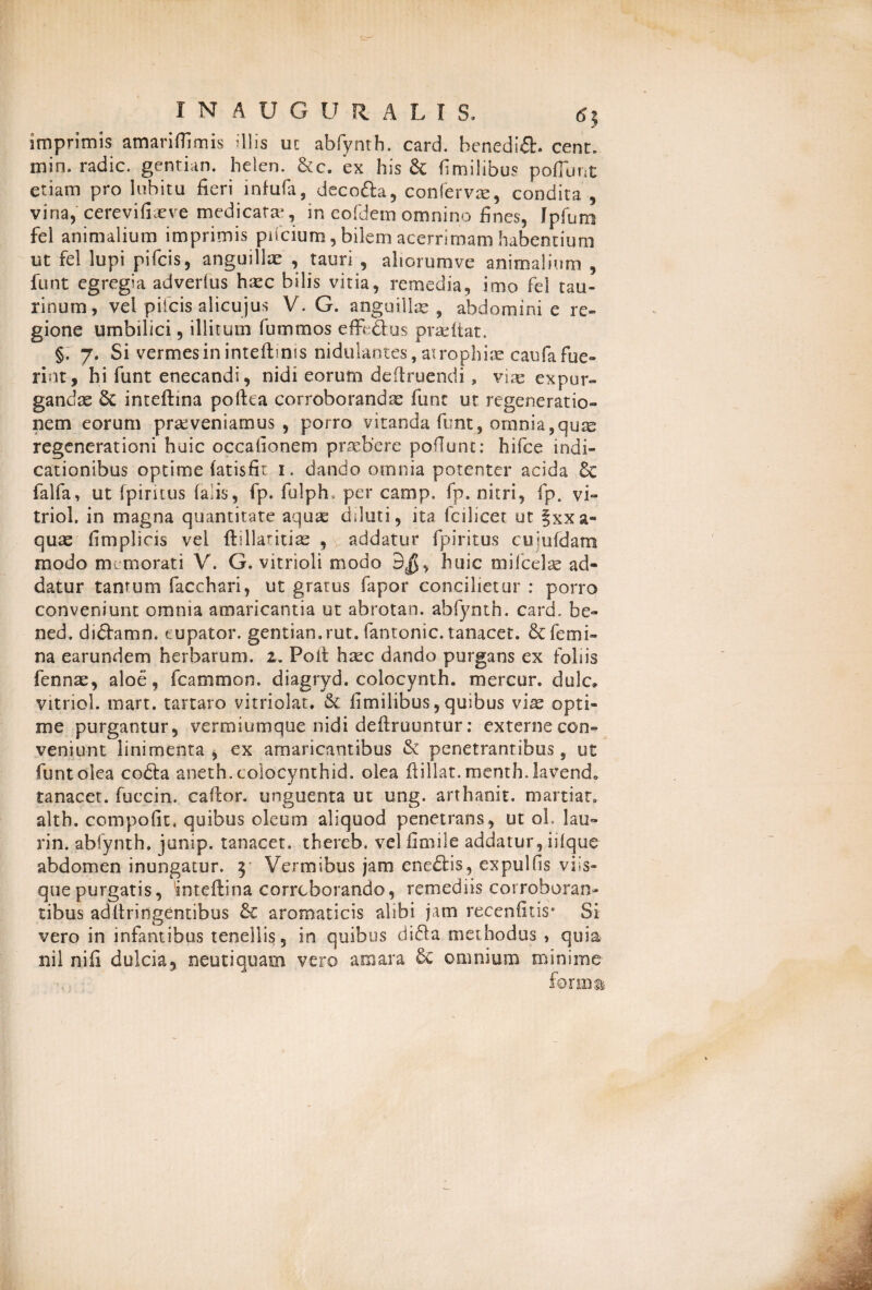imprimis amariflimis illis ut abfynth. card. henedid. cent. min. radie, gentian. helen. &c. ex his & fimilibus poflunt etiam pro lubitu fieri infufas deco&a, conferva, condita , vina, cerevifiasve medicatas, in eofdem omnino fines, Jpfum fel animalium imprimis piicium, bilem acerrimam habentium ut fel lupi pifeis, anguillae , tauri , ahorumve animalium , funt egregia adverlus hasc bilis vitia, remedia, imo fel tau¬ rinum, vel pifeis alicujus V. G. anguilla, abdomini e re¬ gione umbilici, illitum fummos effe&us prasitat. §, 7. Si vermes in inteftmis nidukntes, atrophiae caufa fue¬ rint, hi funt enecandi, nidi eorum deftruendi, viae expur¬ gandas & inteftina poftea corroborandas funt ut regeneratio¬ nem eorum praeveniamus, porro vitanda funt, omnia, quas regenerationi huic occationem praebere pofiunt: hifce indi¬ cationibus optime (atisfit 1. dando omnia potenter acida 6e falfa, ut fpiritus falis, fp. fulph, per camp. fp. nitri, fp. vi- triol. in magna quantitate aquas diluti, ita fcilicet ut §xxa~ quas fimplicis vel ftillaritias , addatur fpiritus cujufdam modo memorati V. G. vitrioli modo 3$, huic mifcelas ad¬ datur tantum facchari, ut gratus fapor concilietur : porro conveniunt omnia amaricantia ut abrotan. abfynth. card. be~ ned. diftamn. eupator. gentian. rut. fantonic. tanacet. & femi¬ na earundem herbarum. 2. Poit hasc dando purgans ex foliis fennas, aloe, fcammon. diagryd. colocynth. mercor, dulc» vitriol. mart. tartaro vitriolat. & fimilibus, quibus vias opti¬ me purgantur, vermiumque nidi defiruuntur: externe con¬ veniunt linimenta, ex amaricantibus & penetrantibus, ut funt olea codta aneth. colocynthid. olea fiillat. menth.lavend. tanacet. fueein. caftor. unguenta ut ung. arthanit. martiar, altb. compofit. quibus oleom aliquod penetrans, ut ol. lau- rin. abfynth. junip. tanacet. thereb. vel fimile addatur, iiique abdomen inungatur. 3 Vermibus jam ene£fcis, expulfis viis- quepurgatis, 'inteftina corroborando, remediis corroboran¬ tibus adfiringentibus & aromaticis alibi jam recenfitis' Si vero in infantibus tenellis, in quibus didta methodus , quia nil nifi dulcia, neu t i quam vero amara 8c omnium minime for mu