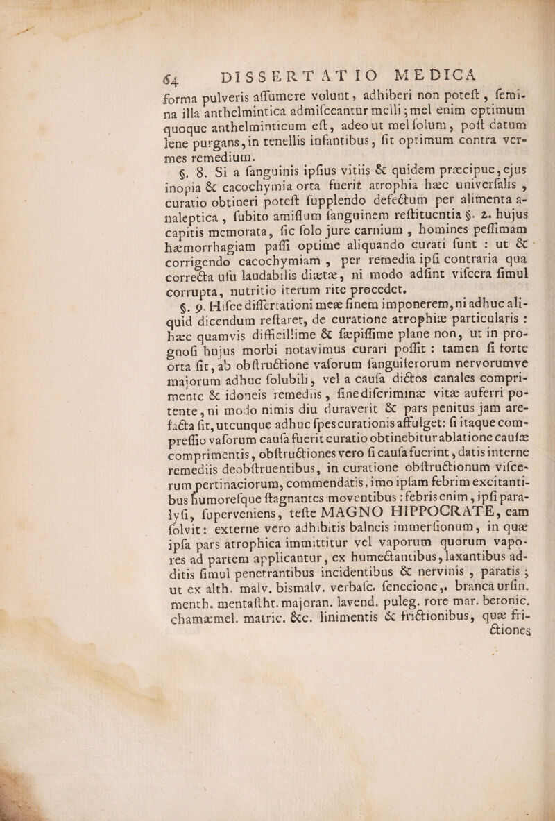 DI S S E R T A T IO MEDICA forma pulveris affamere volunt, adhiberi non poteft , femi- na illa anthelmintica admifceanmr melli; mei enim optimum quoque anthelminticum eft, adeo ut melfolum, polt datum lene purgans,in tenellis infantibus, fit optimum contra ver¬ mes remedium. §. 8. Si a fanguinis ipfius vitiis &: quidem praecipue,ejus inopia & cacochymia orta fuerit atrophia hxc univerfalis , curatio obtineri poteft fupplendo defedum per alimenta a* naleptica , fubito amiflum fanguinem reftituentia §, z. hujus capitis memorata, fic folo jure carnium 5 homines peffimam haemorrhagiam paffi optime aliquando curati funt : ut &C corrigendo cacochymiam , per remedia ipfi contraria qua cor reda ufu laudabilis diastas, ni modo adfint vifcera fimul corrupta, nutritio iterum rite procedet. §. 9. Hifcediflertationi meae finem imponeremini adhuc ali¬ quid dicendum reflaret, de curatione atrophiae particularis : hax quamvis difficillime 6c fiepiffime plane non, ut in pro» gnofi hujus morbi notavimus curari poffit : tamen fi torte orta fit, ab obftrudione vaforum fanguiterorum nervorumye majorum adhuc folubili, vel a caula didos canales compri¬ mente & idoneis remediis, finediferiminae vitae auferri po¬ tente, ni modo nimis diu duraverit 6c pars penitus jam are- fada fit, utcunque adhuc fpescurationis affulget: fi itaque com- preffio vaforum caufa fuerit curatio obtinebitur ablatione caufx comprimentis, obftrudiones vero fi caufa fuerint, datis interne remediis deobftruentibus, in curatione obftrudionum vifce- rum pertinaciorum, commendatis, imo ipfatn febrim excitanti¬ bus fiumorefque ftagnantes moventibus: febris enim, ipfipara- Ivfi, fu per veniens, tefte MAGNO HIPPOCRATE, eam folvit: externe vero adhibitis balneis immerfionum, in quae ipfa pars atrophica immittitur vel vaporum quorum vapo¬ res ad partem applicantur, ex hutnedantibtis,laxantibus ad¬ ditis fimul penetrantibus incidentibus & nervinis , paratis ; ut ex aith. malv, bismalv. verbale, fenecione,, brancaurfin. menth. mentaftht.majoran. lavend. puleg. rore mar. beronic. ch ama: mei. matric. &c. linimentis & fridionibus, quae fri- dionea