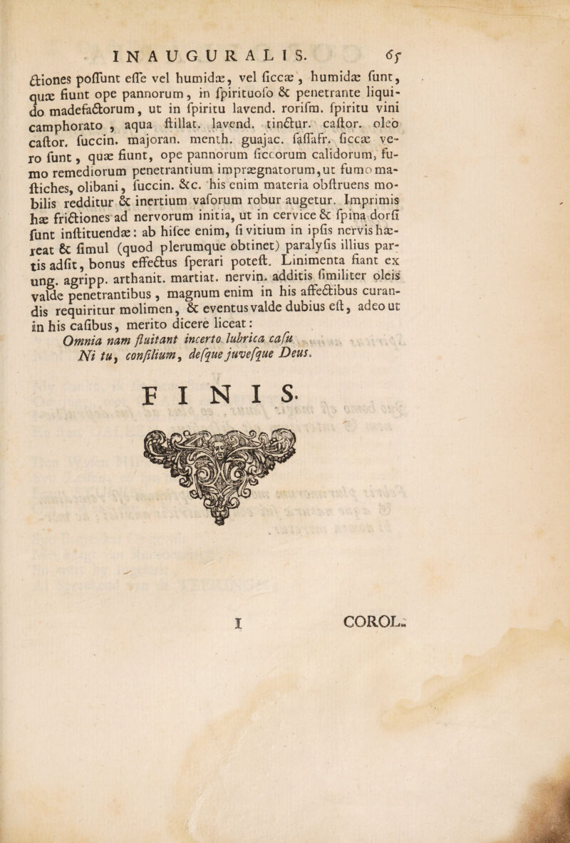 £Hones poflunt efle vel humidce, vel ficcae , humid^ funt, qux fiunt ope pannorum, in fpintuofo & penetrante liqui¬ do madefa&orum, ut in fpiritu lavend. rorifm. fpiritu vini camphorato , aqua ftillat. lavend. tinftur. caftor. oleo caftor. fuccin. majoran. menth. guajac. foflafr. ficcae ve¬ ro funt, quas fiunt, ope pannorum ficcorum calidorum, fu¬ mo remediorum penetrantium impraegnatorum,ut fumoma- fliches olibani, fuccin. &c. his enim materia obftruens mo¬ bilis redditur 8t inertium vaforum robur augetur. Imprimis hse friftiones ad nervorum initia, ut in cervice 6c fpina dorfi funt inftituendae: ab hifce enim, fi vitium in ipfis nervis hae¬ reat & fimul (quod plerumque obtinet) paralyfis illius par¬ tis adfit, bonus effeftus fperari poteft. Linimenta fiant ex ung. agripp. arthanit. martiat. nervin. additis fimiliter oleis valde penetrantibus , magnum enim in his affcfiEibus curan¬ dis requiritur molimen, & eventus valde dubius eft, adeo ut In his cafibus, merito dicere liceat: Omnia nam fluitant incerto lubrica cafu Ni tu} confilium, defque juvefque Deus, FINIS- I CORO!..