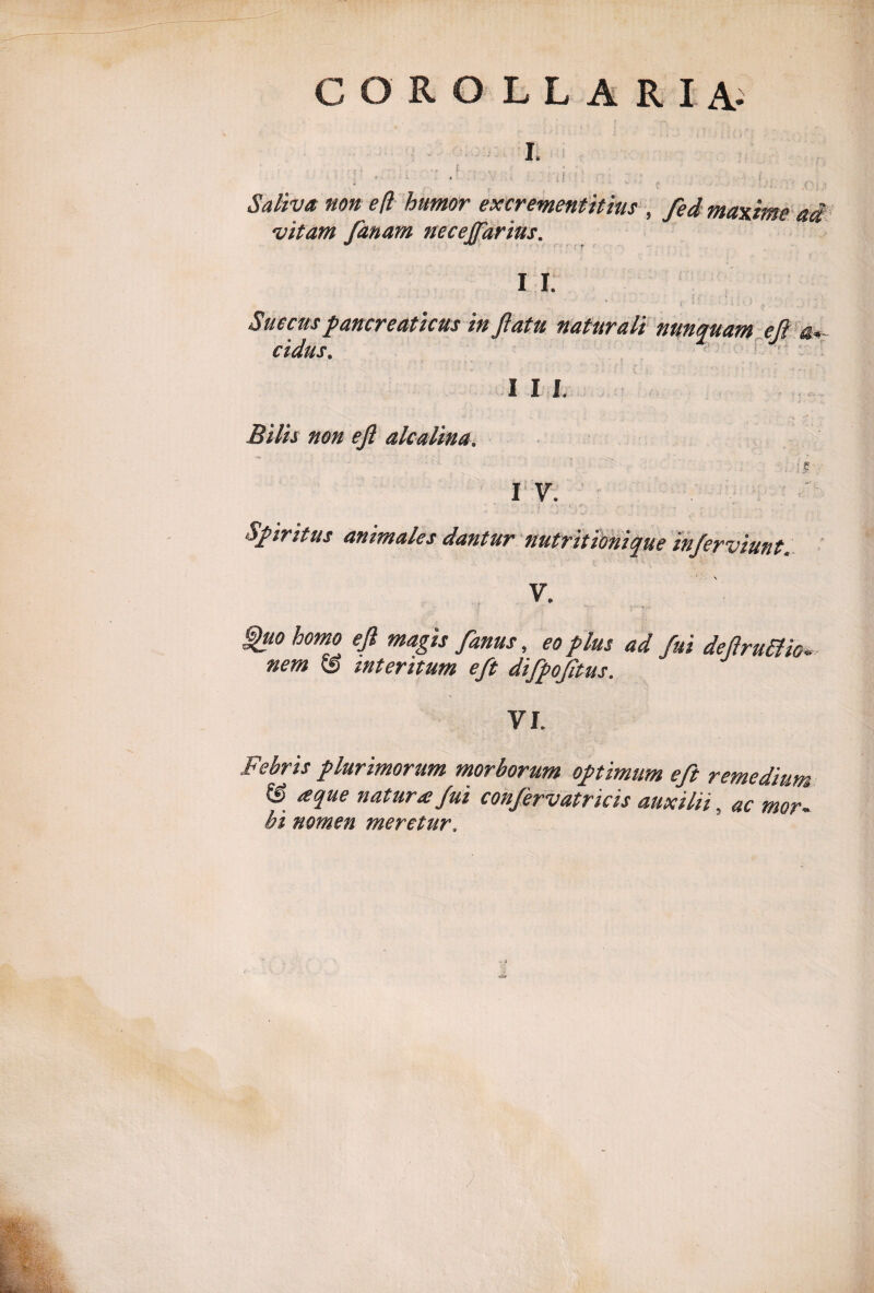 COROLLARIA- Saliva non eft humor excrement it ius , /ed maxime ai vitam fanam necejfarius. I I. • ' > • • } ■ • t t ,. . Succus pancreaticus in flatu naturali nunquam efl a«~ cidus. I I I. Bilis non efl alcalina. is I V. Spiritus animales dantur nutritionique inferviunt. V. Iluo hom° efi magu fanus, eo plus ad fui deflruttio* nem & interitum eft difpofltus. VI. Febris plurimorum morborum optimum eft remedium & a que natura fui confervatricis auxilii, ac mor¬ bi nomen meretur. )