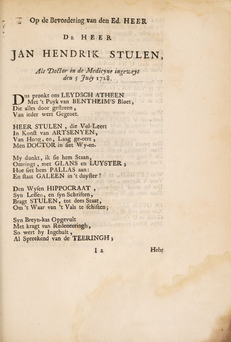  Op de Bevordering van den Ed. H E E R i • ... De H E E R JAN HENDRIK STULEN, Als 'DoBor in de Medicyne inga&eyt den < July 1718. U ^ , .* > ■- • 1* Dus pronkt ons LEYDSCH ATHEEN Met ’t Puyk van BENTHEIM?S Bloet? Die alles door geftreen , Van ieder wert Gegroet. * * - < • •- Sk • t V. • HEER STULEN , die Vol-Leert In Konft van ARTSENYEN, Van Hoog, en, Laag ge-eert , Men DOCTQR in fiet Wy-en. My dunkt, ik fie hem Staans Omringt, met GLANS en LUYSTER. 5 Hoe Get hem PALLAS aan : En Gaat GALEEN in *t duyfler ! ? ’ . ... .■ :> .'■ • , ... f; i'5 • ; : '. ...' Den Wyfen H1PPOCRAAT , Syn LeGen, en fyn Schriften, Bragt STULEN, tot deesStaat, Om ’t Waar van ’t Vals te fchiften, Syn Breyn-kas Opgevuk Met kragt van Redeneeringh , So wert hy Ingehuit, AI Spreekend van de TEERINGH §