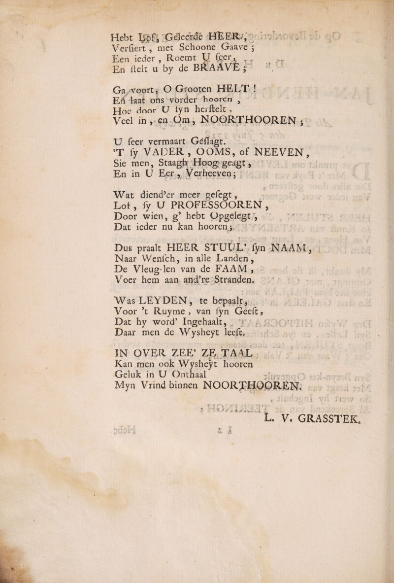 Hebt Bpf3 Geleer.de HEER, Verfiert, met Schoone Gaave ; Een ieder , Roemt U feer.* T ,r En fide u by de BRAAVE ; Ga voort, O Grooten HELT ! En laat ons vorder boorcn 3 Hoe door U iyn he/ftelt, Veel in , en Om, NOORTHOOREN ; * ' - • - ' ' -«* tx „ - U feer vermaart Geflagt. ’T fy VADER , OOMS, of NEEVEN, Sie men, Staagh Hoog geagt 5 En in U Eer 5 Verheeven; r- Wat diend5er meer gefegt, Lof, fy U PROFESSOOREN 5 Door wien, g9 hebt Opgeiegt , Dat ieder nu kan hoorenj Dus praalt HEER STUt/L’ fyn N AAM ? Naar Wenfch, in alie Landen, De Vleug len van de FAAM , Voer hem aan and’re Stranden. Was LEYDEN, te bepaalt* Voor 5t Royme 3 van Iyn Geeft, Dat hy word’ Ingehaalt, ' f r : Daar men de Wysheyt leefc. IN OVER ZEE’ ZE TAAL Kan men ook Wysheyt hooren Geluk in U Onthaal Myn Vrind binnen NOORTHOOREN. ■*: 'f v 1 X i ■ ,■*' i : f i i.4* • i ■ i \ >. i • i . / •: V. GRASSTEK» V _ 'T l t i,