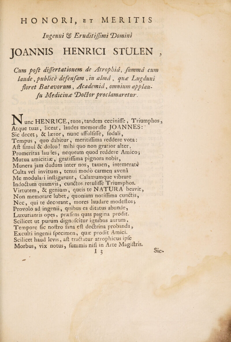 HONORI, et MERITIS Ingenui & Eruditiffimi \Domini JOANNIS HENRICI STULEN , Cum poft differt at ion em de Atrophia, fummd cum laude ^publice defenfam fm alma , qua Lugduni floret Batavorum, Academia, omnium applau- fu Medicina DoEiorproclamaretur. ISI unc HENRICE, tuos, tandem cecini (Te , Triumphos,,. Atque tuas, liceat, laudes memorafle JO ANNES:' Sicdecet* & lasror, nunc affulfifte, fodali, Tempus , quo dabitur, mentiffima reddere vota: Aft fimui & doleo! mihi quo non gratior alter, Promeritas laudes, nequeam quod reddere Amico} Mutua amicitiae , gratiffima pignora nobis, Munera jam dudum inter nos, tamen, intemerate Culta vel invitum , tenui modo carmen avena Me modulari inftigarunt, Calamumque vibrare Indodum quamvis, eundos retuli (Te Triumphos. Virtutem, Sc genium, queis te NATURA beavit^ Non memorare lubet, quoniam notiffima eundis, Nec, qui te decorant, mores laudare modeilosj, Provolo ad ingenii, quibus es ditatus abunde. Luxuriantis op^s, praefens quas pagina prodit. Scilicet ut purum dignofeitur ignibus aurum. Tempore (ic noftro fana eft dodrina probanda, Exculti ingenii fpeamen, quae prodit Amici. Scilicet haud levis, aft tradatur atrophicus ipfe Morbus, vix notus, iurnmis nili in Arte Magiilris®