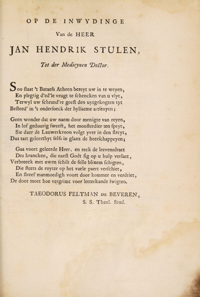 OP DE INWYDINGE Van de HEER JAN HENDRIK STULEN, Tot der Medicjynen cDofior„ Soo ftaat 5t Bataefs Atheen bereyt uw in te weyen3 En plegtig d’ed’le vrugt te fchencken van u vlyt, Terwyl uw fchrand’re geeft den uytgekogten tyt Befteed’ in ?t onderfoeck der hylfaeme artfenyen; Geen wonder dat uw naem door menigte van reyen$ In iof geduurig fweeft, het monfterdier ten fpeyt, Sie daer de Lauwerkroon volgt yver in den ftreyt, Dus tart geleerthyt felfs in glanz de heerfchappeyenj Gaa voort geleerde Heer, en reck de leevensdraet Des krancken, die naefl Godt fig op u hulp verlaet^ Verbreeck met uwen fchilt de felle blixem fchigten9 Die ikets de ruyter op het vaele paert verfchiet. En flreef manmoedigh voort door kommer en verdriet^ De doot moet hoe vergrimt voor letterkunde fwigtem TAEODORUS FELTMAN de BEVEREN, S. S, TheoL Stud»