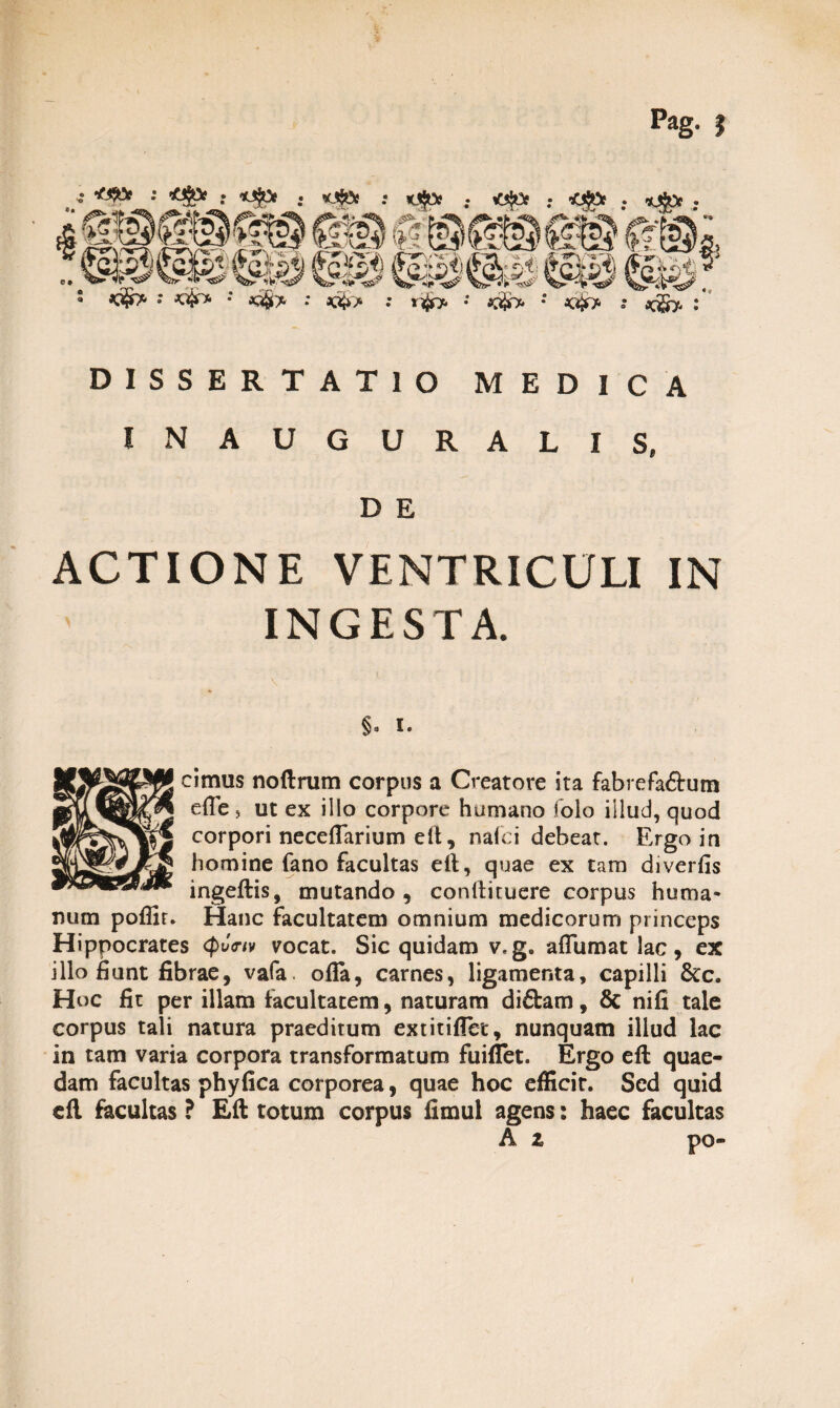 DISSERTATIO MEDICA IN AUGURALIS, D E ACTIONE VENTRICULI IN INGESTA. §a I. cimus noftrum corpus a Creatore ita fabrefa&um effe, ut ex illo corpore humano folo illud, quod corpori neceflarium elt, naici debeat. Ergo in homine fano facultas eft, quae ex tam diverfis ingeftis, mutando, conilituere corpus huma¬ num poflir. Hanc facultatem omnium medicorum princeps Hippocrates (pvmv vocat. Sic quidam v.g. affumat lac, ex illo fiunt fibrae, vafa. ofla, carnes, ligamenta, capilli &c. Hoc fit per illam facultatem, naturam diftam, & nifi tale corpus tali natura praeditum extinflet, nunquam illud lac in tam varia corpora transformatum fuiflet. Ergo eft quae¬ dam facultas phyfica corporea, quae hoc efficit. Sed quid efl facultas ? Efl: totum corpus fimul agens: haec facultas A z po-