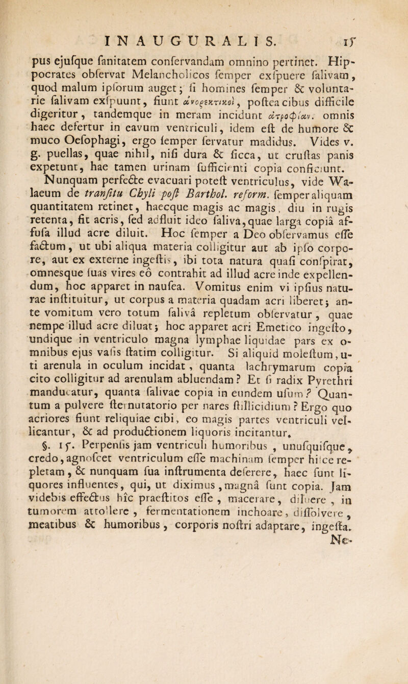 pus ejufque fanitatem confervandam omnino pertinet. Hip¬ pocrates obfervat Melancholicos femper exfpuere falivarn, quod malum ipforutn auget; fi homines femper & volunta¬ rie falivarn exfpuunt, fiunt mvo^kukqI ^ poftea cibus difficile digeritur, tandemque in meram incidunt drpocpUv. omnis haec defertur in eavum ventriculi, idem efl de humore 6c muco Oefophagi, ergo femper fervatur madidus. Vides v. g. puellas, quae nihil, nifi dura & ficca, ut cruflas panis expetunt, hae tamen urinam fufficienti copia conficiunt. Nunquam perfe&e evacuari poteft ventriculus, vide Wa- laeum de tranfitu Chyli poft Barthol reform. femper aliquam quantitatem retinet, haecque magis ac magis, diu in rugis retenta, fit acris, fed adfluit ideo faliva,quae larga copia af- fufa illud acre diluit. Hoc femper a Deo obfervamus efle fadtum, ut ubi aliqua materia colligitur aut ab ipfo corpo¬ re, aut ex externe ingeftis, ibi tota natura quafi confpirat, omnesque hias vires eo contrahit ad illud acre inde expellen¬ dum, hoc apparet in naufea. Vomitus enim vi ipfius natu¬ rae inffituitur, ut corpus a materia quadam acri liberet; an¬ te vomitum vero totum faliva repletum obiervatur , quae nempe illud acre diluat; hoc apparet acri Emetico ingefto, undique in ventriculo magna lymphae liquidae pars ex o- mnibus ejus vahs ftatim colligitur. Si aliquid moleflum,u- ti arenula in oculum incidat , quanta lachrymarum copia cito colligitur ad arenulam abluendam? Et fi radix Pyrethri manducatur, quanta falivae copia in eundem ufum ? Quan¬ tum a pulvere flernutatorio per nares ffillicidium ? Ergo quo acriores fiunt reliquiae cibi, eo magis partes ventriculi vel¬ licantur, 6c ad produftionem liquoris incitantur* §. iy. Perpenhs jam ventriculi humoribus , unufquifque ^ credo, agnofcet ventriculum efle machinam iempcr hi-ce re¬ pletam , &c nunquam fua inftrumenta defer ere, haec funt li¬ quores influentes, qui, ut diximus , magna funt copia. Jam videbis effe&us hic praeflitos efle , macerare, diluere , in tumorem attodere , fermentationem inchoare, diffolvere , meatibus humoribus, corporis noflri adaptare, ingella. Ne-