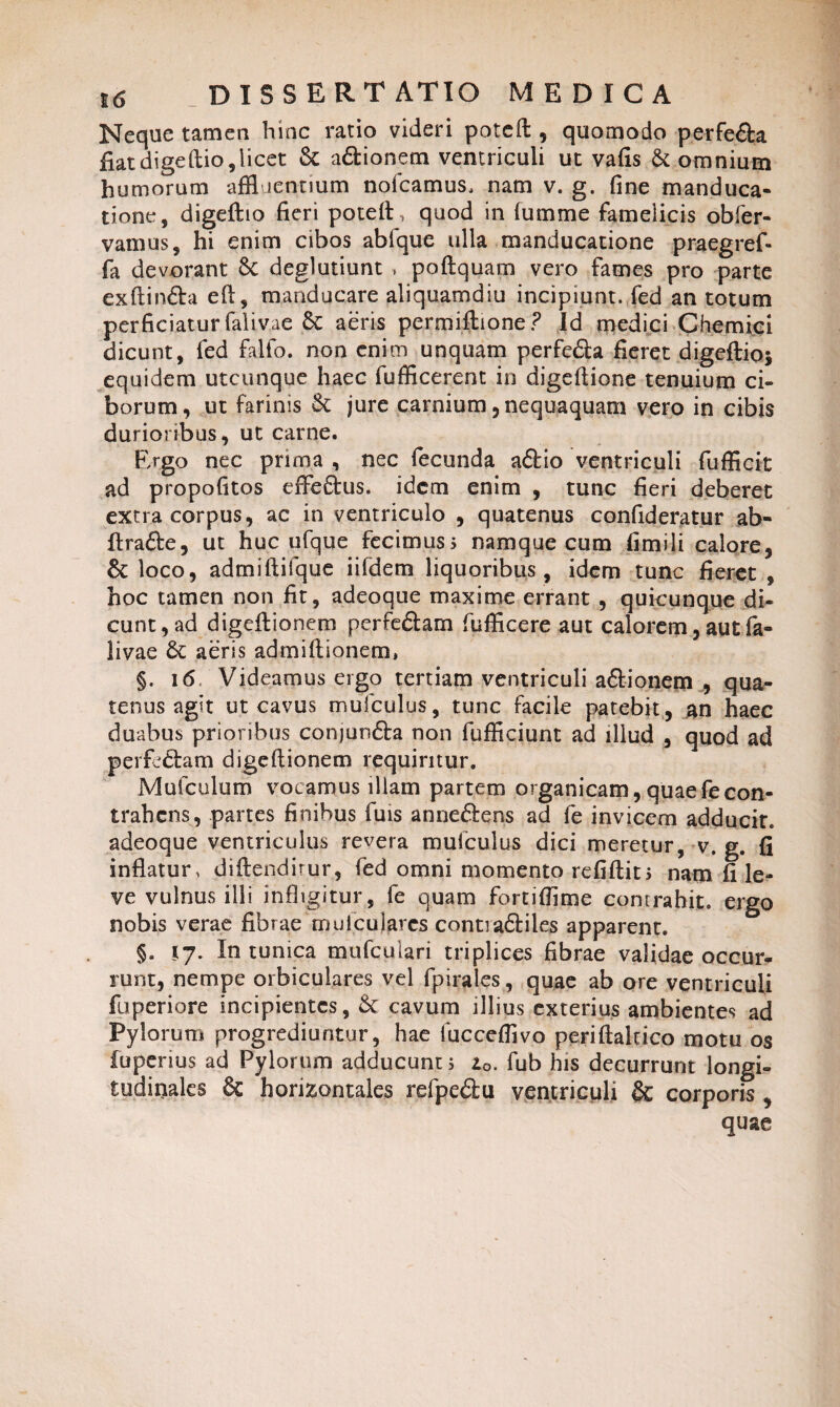 Neque tamen hinc ratio videri poteft , quomodo perfe&a fiat digeftio, licet & adtionem ventriculi ut vafis & omnium humorum affluentium nofcamus, nam v. g. fine manduca¬ tione, digeftio fieri poteft, quod in fumme famelicis obfer- vamus, hi enim cibos abfque ulla manducatione praegref- fa devorant 6c deglutiunt , poftquam vero fames pro parte exftin&a eft, manducare aliquamdiu incipiunt, fed an totum perficiatur falivae Se aeris permiftione? Id medici Chemici dicunt, fed falfo. non enim unquam perfe&a fieret digeftio* equidem utcunque haec fufficerent in digeftione tenuium ci¬ borum, ut farinis Se jure carnium, nequaquam vero in cibis durioribus, ut carne. Ergo nec prima , nec fecunda aftio ventriculi fufficit ad propofitos effeftus. idem enim , tunc fieri deberet extra corpus, ac in ventriculo , quatenus confideratur ab- ftra&e, ut huc ufque fecimus? namque cum fimili calore, & loco, admiftifque iifdem liquoribus , idem tunc fieret , hoc tamen non fit, adeoque maxime errant , quicunque di- cunt^ad digeftionem perfe&am fufficere aut calorem, aut fa¬ livae Se aeris admiftionem, §. 16 Videamus ergo tertiam ventriculi a&ionem , qua¬ tenus agit ut cavus mufculus, tunc facile patebit, an haec duabus prioribus conjun&a non fufficiunt ad illud , quod ad perfeStam digeftionem requiritur. Mufculum vocamus illam partem organicam, quaefecon¬ trahens, partes finibus fuis anne&ens ad fe invicem adducit, adeoque ventriculus revera mufculus dici meretur, v. g. fi inflatur, diftendirur, fed omni momento refiftit? nam fi le¬ ve vulnus illi infligitur , fe quam fortiflime contrahit, ergo nobis verae fibrae muiculares contradHles apparent. §. 17. In tunica mufeuiari triplices fibrae validae occur¬ runt, nempe orbiculares vel fpirales, quae ab ore ventriculi fuperiore incipientes, Se cavum illius exterius ambientes ad Pylorum progrediuntur, hae fucceflivo periftaltico motu os fuperius ad Pylorum adducunt ? zQ. fub his decurrunt longi¬ tudinales Se horizontales refpe&u ventriculi & corporis , quae