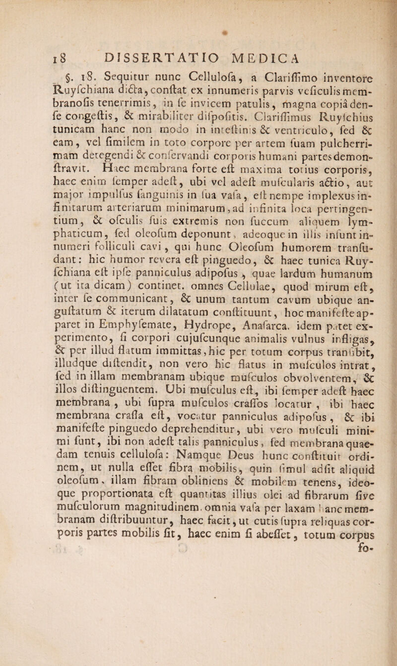 §. iS. Sequitur nunc Cellulofa, a Clariflimo inventore Ruyfchiana di£ta, conftat ex innumeris parvis ve fi cui is mem¬ brano (is tenerrimis5 in fe invicem patulis, magna copia den- fe congeftis, di mirabiliter difpofitis. Clariflimus Ruyichius tunicam hanc non modo in inteftinis £c ventriculo, fed dc eam, vel fimilem in toto corpore per artem luam pulcherri¬ mam detegendi & confervandi corporis humani partes demon- ftravit. Haec membrana forte eft maxima totius corporis, haec enim lemper adeft, ubi vel adeft mufcularis a<5Ho, aut major impullus fanguinis in lua vaia, e ii nempe implexus in¬ finitarum arteriarum minimarum,ad infinita loca pertingen¬ tium, di ofculis fuis extremis non fuccum aliquem lym¬ phaticum, fed oleo fu m deponunt, adeoque in illis iniunt in¬ numeri folliculi cavi , qui hunc Gleofum humorem tranfo¬ dant : hic humor revera effc pinguedo, 8c haec tunica Ruy¬ fchiana eft ipfe panniculus adipofus , quae lardum humanum (ut ita dicam) continet, omnes Cellulae, quod mirum eft, inter fe communicant, dc unum tantum cavum ubique an- guftatum & iterum dilatatum condituum, hoc mani fefte ap¬ paret in Emphyfemate, Hydrope, Anafarca. idem patet ex¬ perimento, fi corpori cujufcunque animalis vulnus infligas, & per illud flatum immittas,hic per totum corpus transibit, illudque diftendit, non vero hic flatus in mulculos intrat, fed in illam membranam ubique mufculos obvolventem, dc illos diftinguentem. Ubi mufculus efl, ibi femper adeft haec membrana , ubi fopra mufculos craflbs locatur , ibi haec membrana erafta eft, vocatur panniculus adipofus, 8c ibi manifefte pinguedo deprehenditur, ubi vero mulculi mini¬ mi funt, ibi non adeft talis panniculus, fed membrana quae¬ dam tenuis cellulofa: Namque Deus hunc conftituit ordi¬ nem, ut nulla e flet fibra mobilis, quin limul adfit aliquid oleofum, illam fibram obliniens & mobilem tenens, ideo- que proportionata eft quam itas illius olei ad fibrarum fi ve mufculorum magnitudinem, omnia vafa per laxam ; anc mem¬ branam diftribuuntur, haec facit,ut cutis fupi a reliquas cor¬ poris partes mobilis fit, haec enim fi abeflet, totum corpus