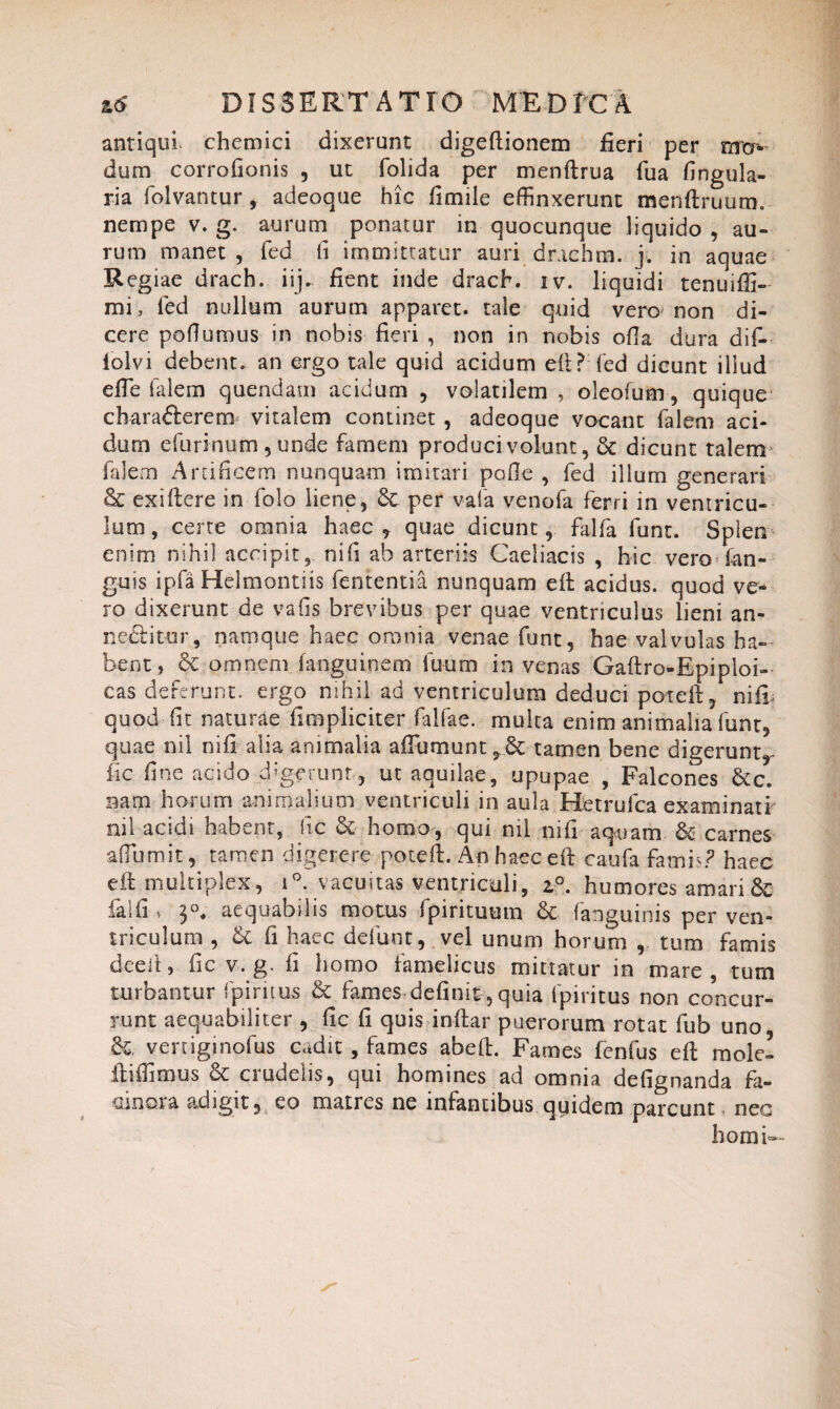 D f S 3 ERT ATIO ME D TCA antiqui, chemici dixerunt digeftionem fieri per dum corrofionis , ut folida per menftrua fua lingula¬ ria folvantur , adeoque hic limile effinxerunt menftruum. nempe v. g. aurum ponatur in quocunque liquido , au¬ rum manet , fed (i immittatur auri drachm. j. in aquae Regiae drach. iij. fient inde drach. iv. liquidi tenuiffi- mi, fed nullum aurum apparet, tale quid vero non di¬ cere poflumus in nobis fieri , non in nobis olla dura dif- lolvi debent» an ergo tale quid acidum elt? fed dicunt illud efle falem quendam acidum , volatilem , oleofum, quique cbarafterem vitalem continet , adeoque vocant falem aci¬ dum efurinum , unde famem produci volunt, & dicunt talem1 falem Artificem nunquam imitari polle , fed illum generari & exiftere in folo liene, 6c per vafa venofa ferri in ventricu¬ lum , certe omnia haec , quae dicunt, falfa funt. Splen enim nihil accipit , ni (i ab arteriis Caeliacis , hic vero San¬ guis ipfa Helmontiis fententia nunquam eft acidus, quod ve¬ ro dixerunt de vafis brevibus per quae ventriculus lieni an¬ nectitur , namque haec omnia venae funt, hae valvulas ha¬ bent, & omnem fanguinem fuum in venas Gaftro-Epiploi- cas deferunt, ergo nihil ad ventriculum deduci poteft, nifi quod fit naturae fimpliciter faifae. multa enim animalia funt, quae nil nili alia animalia affiimunt^.Sc tamen bene digerunt,- fic fine acido digerunt , ut aquilae, upupae , Falcones &c. nam horum animalium ventriculi in aula Hetrufca examinati nil acidi habent, fic & homo, qui nil nifi aquam & carnes aflumit, tamen digerere poteft. An haec eft caufa famis? haec eft multiplex, i°. vacuitas ventriculi, z°. humores amari & falli » 3°, aequabilis motus fpirituum 6t fanguinis per ven¬ triculum , & fi haec defunt, vel unum horum , tum famis deelt, iic v. g. fi homo famelicus mittatur in mare, tum turbantur fpiritus & fames definit, quia Ipiritus non concur¬ runt aequabiliter , fic fi quis inftar puerorum rotat fub uno &. veniginofus cadit , fames abeft. Fames lenfus eft mole! ftiffimus & crudelis, qui homines ad omnia defignanda fa- ainora adigit, eo matres ne infantibus quidem parcunt, nec horni—