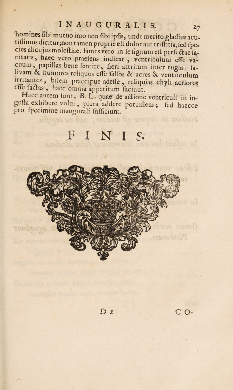 I N A U G' U R A L I S. z7 homines fibi mutuo imo non fibi ipfis, unde merito gladius acu- tiflimus dicitur^non tamen proprie ell dolor aut trrftitia,(ed fpe- -cies alicujusmoleftiae. fames vero in fe fignum eft perfedtae fa- nitaris 5 haec vero praeiens indicat , ventriculum efie va¬ cuum , papillas bene fentire, fieri attritum inter rugas, (a- livam dc humores reliquos efie fallos 6c acres 8c ventriculum ’ kilem praecipue addTe , reliquias chyli acriores ene factas , haec omnia appetitum faciunt. Haec autem (unt, B. L, quae de adtione ventriculi in in- gefta exhibere volui , plura addere potuiilem $ fed haecce pro fpecimine inaugurali fufficiunto FINI 5.' c o-