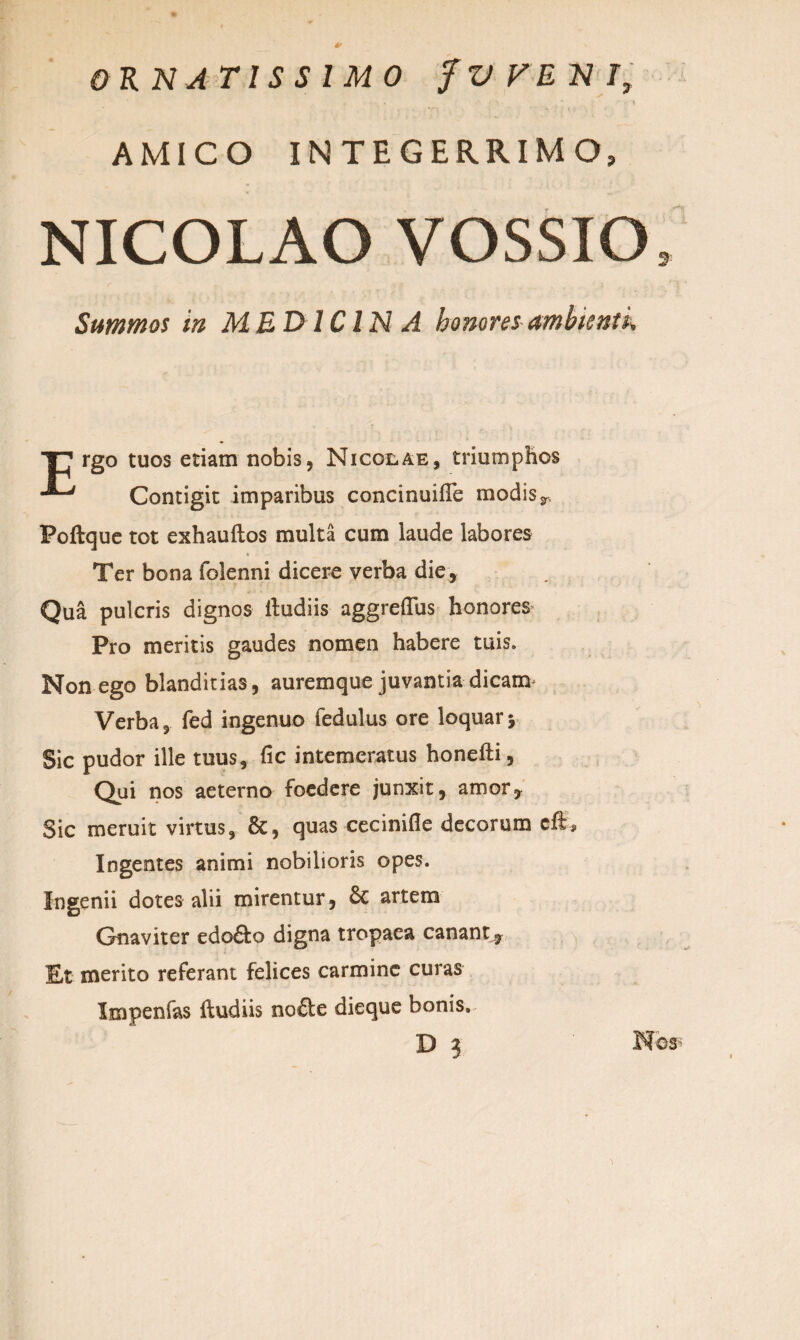 ORNATISSIMO fWENI, • . * • ••'■■ ,  .• t AMICO INTEGERRIMO, NICOLAO VOSSIO, Summos in MEDICINA honores ambientk T7 rgo tuos etiam nobis, Nicolae, triumphos Contigit imparibus concinuifte modis r Poftque tot exhauftos multa cum laude labores Ter bona folenni dicere verba die, Qua pulcris dignos ftudiis aggreflus honores Pro meritis gaudes nomen habere tuis. Non ego blanditias, auremque juvantia dicam Verba, fed ingenuo fedulus ore loquary Sic pudor ille tuus, fic intemeratus honefti, Qui nos aeterno foedere junxit, amor. Sic meruit virtus, 8t, quas cecinifle decorum eft* Ingentes animi nobilioris opes. Ingenii dotes alii mirentur, &C artem Gnaviter edo£fco digna tropaea canant. Et merito referant felices carmine curas Impenfas ftudiis no£te dieque bonis, D 3 Nos*