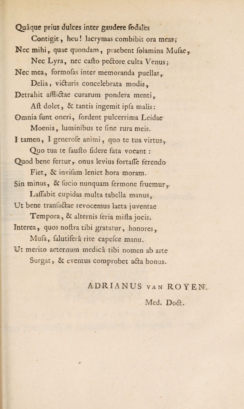 Quaque prius dulces inter gaudere fodales Contigit, heu! lacrymas combibit ora meas; Nec mihir quae quondam, praebent folamina Mufae, Nec Lyra, nec cafto pedore culta Venus; Nec mea, formofas inter memoranda puellas, Delia, viduris concelebrata modis, Detrahit afllidae curarum pondera menti,. Aft dolet, Se tantis ingemit ipfa malis: Omnia funt oneri, fordent pulcerrima Leidae Moenia, luminibus te fine rura meis. I tamen, I generofe animi, quo te tua virtus,. Quo tua te faufio fidere fata vocant : Quod bene fertur, onus levius fortafie ferendo Fiet, Sc invifam leniet hora moram. Sin minus, Sc focio nunquam fermone fruemurr Laffabit cupidas multa tabella manus. Ut bene tranfadae revocemus laeta juventae Tempora, & alternis feria mifta jocisu Interea, quos noftra tibi gratatur, honores, Mufa, falutifera rite capefce manu. Ut merito aeternum medica tibi nomen ab arte Surgat, & eventus comprobet ada bonus. ADRIANUS van ROTEM. Med. Dod».