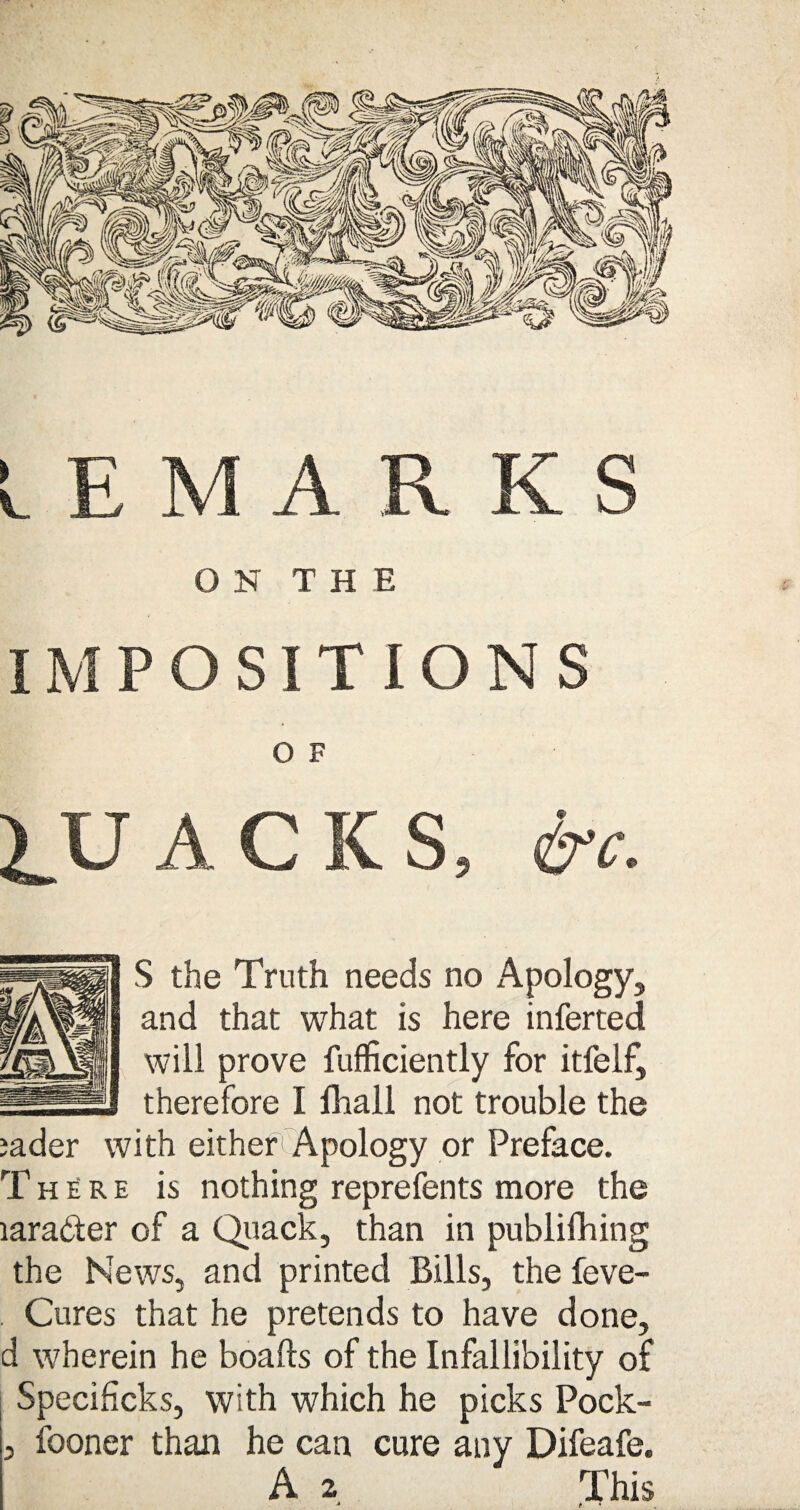 IEMARKS ON THE IMPOSITIONS 0 F QUACKS, &c. S the Truth needs no Apology, and that what is here inferred will prove fufficiently for itfelf, I therefore I fhall not trouble the jader with either Apology or Preface. There is nothing reprefents more the rnrader of a Quack, than in publifhing the News, and printed Bills, the feve- . Cures that he pretends to have done, d wherein he boafts of the Infallibility of Specificks, with which he picks Pock- 3 fooner than he can cure any Difeafe. A 2 This 4 t •