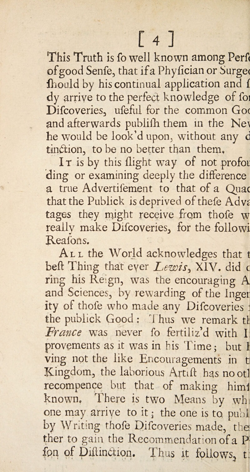 [4] This Truth is fo well known among Perf< of good Senfe, that if a Phyfician or Surge< fhould by his continual application and f dy arrive to the perfect knowledge of foi Difcoveries, ufeful for the common Got and afterwards publifh them in the Ne\ he would be look’d upon, without any d tindfion, to be no better than them, It is by this flight way of not profot ding or examining deeply the difference a true Advertifement to that of a Quae that the Publick is deprived ofthefe Advt tages they might receive from thofe w really make Difcoveries, for the followi Reafons. All the World acknowledges that t beft Thing that ever Lewis, XIV. did c ring his Reign, was the encouraging A and Sciences, by rewarding of the Inger ity of thofe who made any Difcoveries : the publick Good: Thus we remark tfc France was never fo fertiliz’d with I provements as it was in his Time; but 1 ving not the like Encouragements in t Kingdom, the laborious Artiff has no otl recompence but that of making himf known. There is two Means by wh one may arrive to it; the one is to pubi by Writing thofe Difcoveries made, the ther to gain the Recommendation of a P fpn of Dulinction. Thus it follows, t;